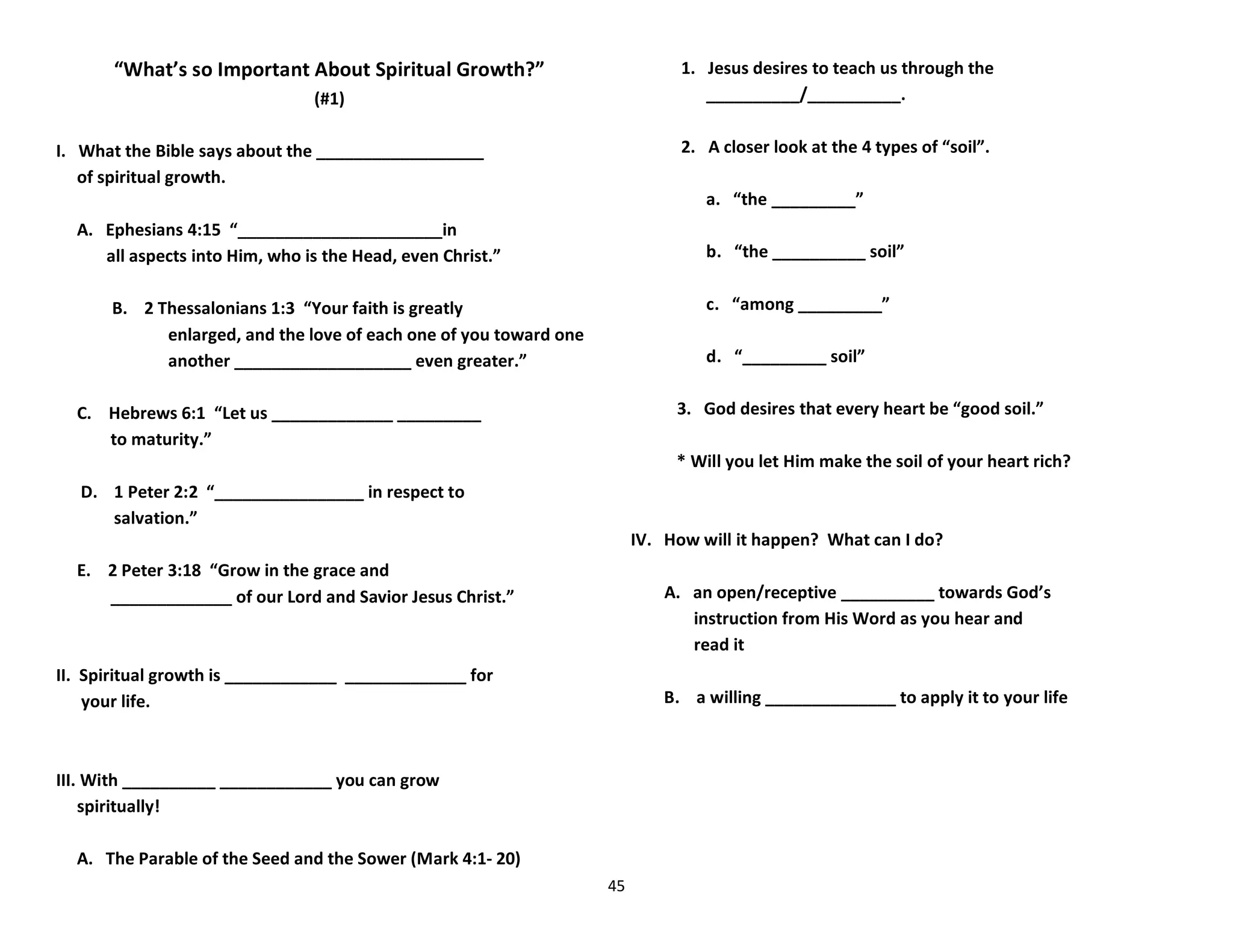 45
“What’s so Important About Spiritual Growth?”
(#1)
I. What the Bible says about the __________________
of spiritual growth.
A. Ephesians 4:15 “______________________in
all aspects into Him, who is the Head, even Christ.”
B. 2 Thessalonians 1:3 “Your faith is greatly
enlarged, and the love of each one of you toward one
another ___________________ even greater.”
C. Hebrews 6:1 “Let us _____________ _________
to maturity.”
D. 1 Peter 2:2 “________________ in respect to
salvation.”
E. 2 Peter 3:18 “Grow in the grace and
_____________ of our Lord and Savior Jesus Christ.”
II. Spiritual growth is ____________ _____________ for
your life.
III. With __________ ____________ you can grow
spiritually!
A. The Parable of the Seed and the Sower (Mark 4:1- 20)
1. Jesus desires to teach us through the
__________/__________.
2. A closer look at the 4 types of “soil”.
a. “the _________”
b. “the __________ soil”
c. “among _________”
d. “_________ soil”
3. God desires that every heart be “good soil.”
* Will you let Him make the soil of your heart rich?
IV. How will it happen? What can I do?
A. an open/receptive __________ towards God’s
instruction from His Word as you hear and
read it
B. a willing ______________ to apply it to your life
 