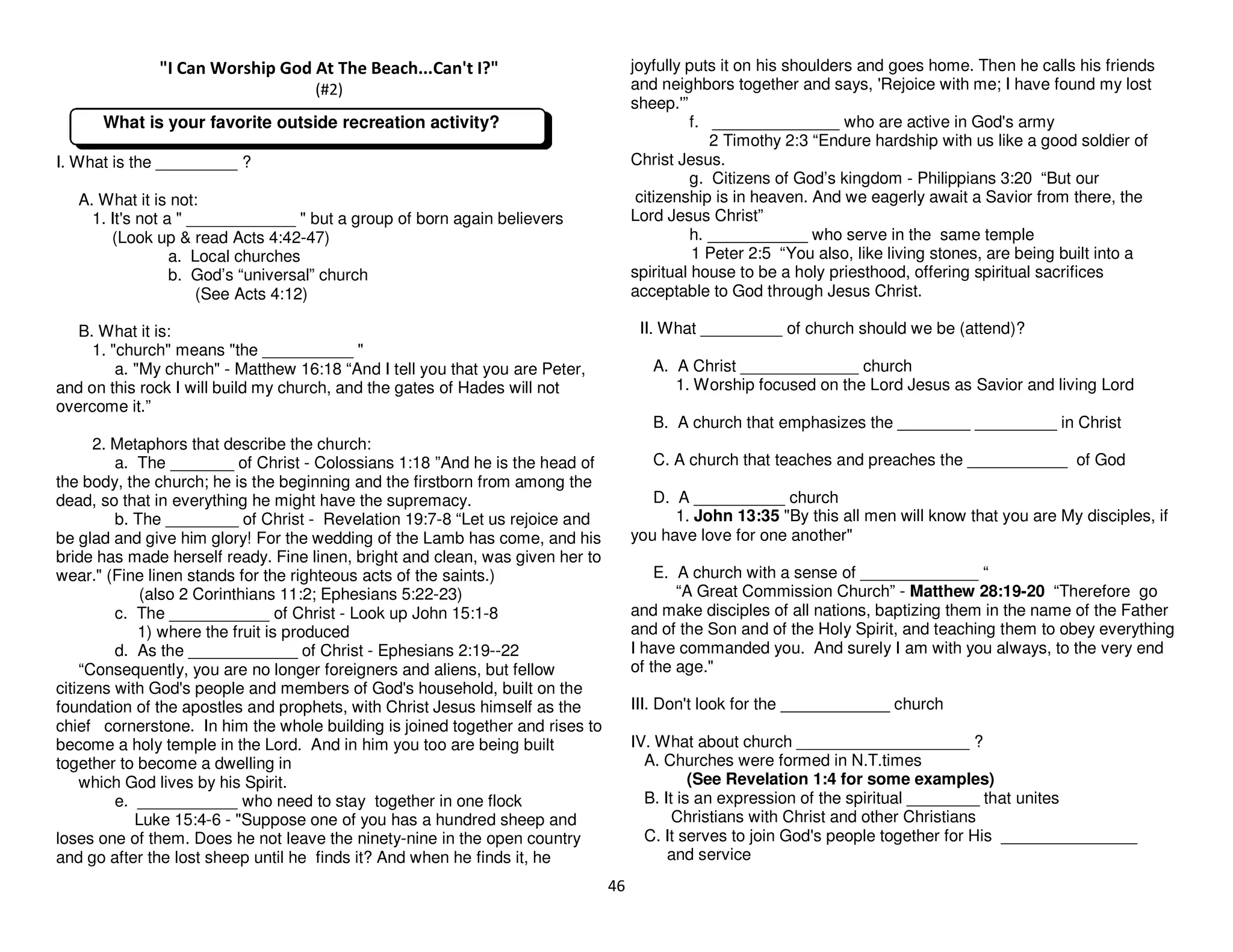46
"I Can Worship God At The Beach...Can't I?"
(#2)
I. What is the _________ ?
A. What it is not:
1. It's not a " ____________ " but a group of born again believers
(Look up & read Acts 4:42-47)
a. Local churches
b. God’s “universal” church
(See Acts 4:12)
B. What it is:
1. "church" means "the __________ "
a. "My church" - Matthew 16:18 “And I tell you that you are Peter,
and on this rock I will build my church, and the gates of Hades will not
overcome it.”
2. Metaphors that describe the church:
a. The _______ of Christ - Colossians 1:18 ”And he is the head of
the body, the church; he is the beginning and the firstborn from among the
dead, so that in everything he might have the supremacy.
b. The ________ of Christ - Revelation 19:7-8 “Let us rejoice and
be glad and give him glory! For the wedding of the Lamb has come, and his
bride has made herself ready. Fine linen, bright and clean, was given her to
wear." (Fine linen stands for the righteous acts of the saints.)
(also 2 Corinthians 11:2; Ephesians 5:22-23)
c. The ___________ of Christ - Look up John 15:1-8
1) where the fruit is produced
d. As the ____________ of Christ - Ephesians 2:19--22
“Consequently, you are no longer foreigners and aliens, but fellow
citizens with God's people and members of God's household, built on the
foundation of the apostles and prophets, with Christ Jesus himself as the
chief cornerstone. In him the whole building is joined together and rises to
become a holy temple in the Lord. And in him you too are being built
together to become a dwelling in
which God lives by his Spirit.
e. ___________ who need to stay together in one flock
Luke 15:4-6 - "Suppose one of you has a hundred sheep and
loses one of them. Does he not leave the ninety-nine in the open country
and go after the lost sheep until he finds it? And when he finds it, he
joyfully puts it on his shoulders and goes home. Then he calls his friends
and neighbors together and says, 'Rejoice with me; I have found my lost
sheep.'”
f. ______________ who are active in God's army
2 Timothy 2:3 “Endure hardship with us like a good soldier of
Christ Jesus.
g. Citizens of God’s kingdom - Philippians 3:20 “But our
citizenship is in heaven. And we eagerly await a Savior from there, the
Lord Jesus Christ”
h. ___________ who serve in the same temple
1 Peter 2:5 “You also, like living stones, are being built into a
spiritual house to be a holy priesthood, offering spiritual sacrifices
acceptable to God through Jesus Christ.
II. What _________ of church should we be (attend)?
A. A Christ _____________ church
1. Worship focused on the Lord Jesus as Savior and living Lord
B. A church that emphasizes the ________ _________ in Christ
C. A church that teaches and preaches the ___________ of God
D. A __________ church
1. John 13:35 "By this all men will know that you are My disciples, if
you have love for one another"
E. A church with a sense of _____________ “
“A Great Commission Church” - Matthew 28:19-20 “Therefore go
and make disciples of all nations, baptizing them in the name of the Father
and of the Son and of the Holy Spirit, and teaching them to obey everything
I have commanded you. And surely I am with you always, to the very end
of the age."
III. Don't look for the ____________ church
IV. What about church ___________________ ?
A. Churches were formed in N.T.times
(See Revelation 1:4 for some examples)
B. It is an expression of the spiritual ________ that unites
Christians with Christ and other Christians
C. It serves to join God's people together for His _______________
and service
What is your favorite outside recreation activity?
 