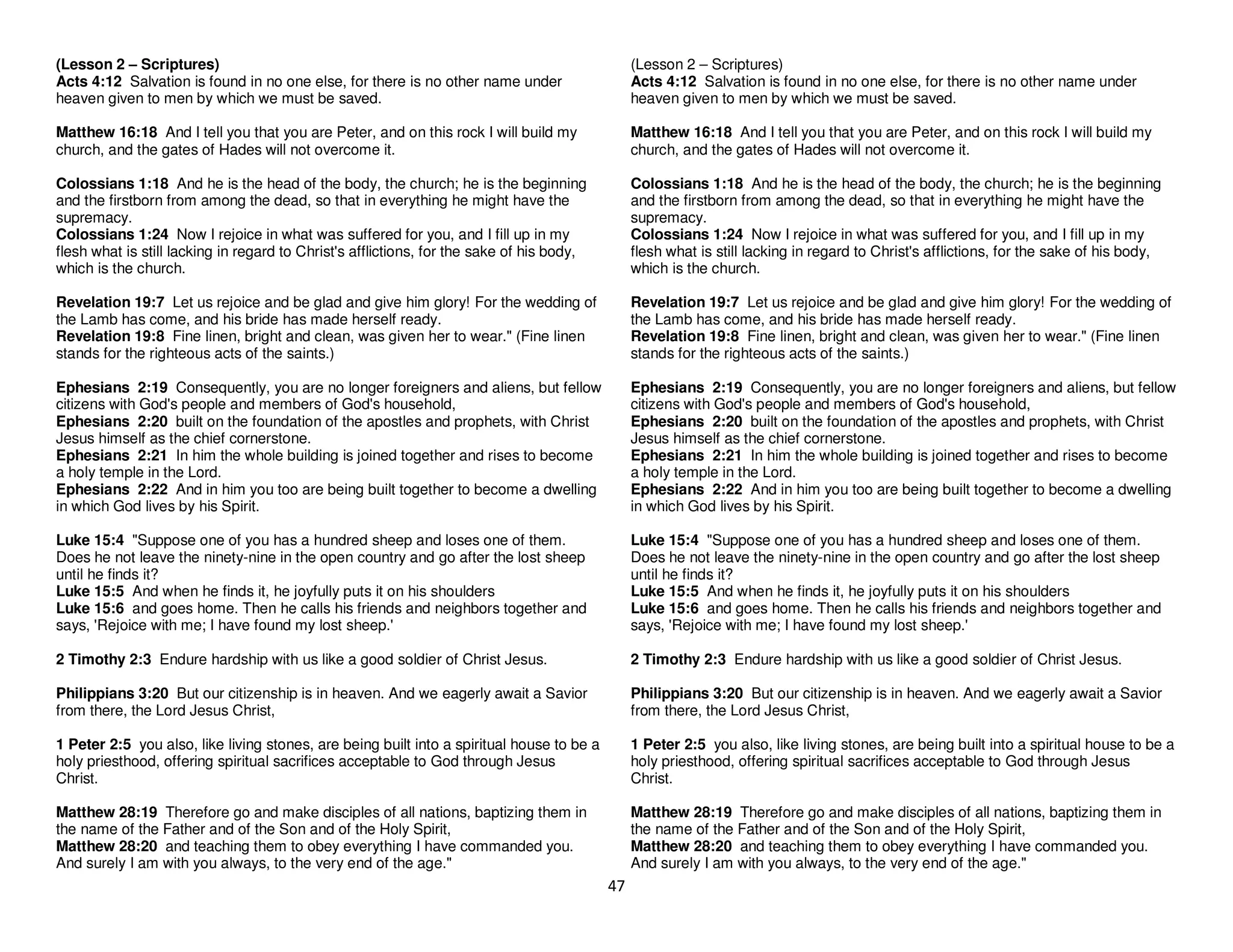 47
(Lesson 2 – Scriptures)
Acts 4:12 Salvation is found in no one else, for there is no other name under
heaven given to men by which we must be saved.
Matthew 16:18 And I tell you that you are Peter, and on this rock I will build my
church, and the gates of Hades will not overcome it.
Colossians 1:18 And he is the head of the body, the church; he is the beginning
and the firstborn from among the dead, so that in everything he might have the
supremacy.
Colossians 1:24 Now I rejoice in what was suffered for you, and I fill up in my
flesh what is still lacking in regard to Christ's afflictions, for the sake of his body,
which is the church.
Revelation 19:7 Let us rejoice and be glad and give him glory! For the wedding of
the Lamb has come, and his bride has made herself ready.
Revelation 19:8 Fine linen, bright and clean, was given her to wear." (Fine linen
stands for the righteous acts of the saints.)
Ephesians 2:19 Consequently, you are no longer foreigners and aliens, but fellow
citizens with God's people and members of God's household,
Ephesians 2:20 built on the foundation of the apostles and prophets, with Christ
Jesus himself as the chief cornerstone.
Ephesians 2:21 In him the whole building is joined together and rises to become
a holy temple in the Lord.
Ephesians 2:22 And in him you too are being built together to become a dwelling
in which God lives by his Spirit.
Luke 15:4 "Suppose one of you has a hundred sheep and loses one of them.
Does he not leave the ninety-nine in the open country and go after the lost sheep
until he finds it?
Luke 15:5 And when he finds it, he joyfully puts it on his shoulders
Luke 15:6 and goes home. Then he calls his friends and neighbors together and
says, 'Rejoice with me; I have found my lost sheep.'
2 Timothy 2:3 Endure hardship with us like a good soldier of Christ Jesus.
Philippians 3:20 But our citizenship is in heaven. And we eagerly await a Savior
from there, the Lord Jesus Christ,
1 Peter 2:5 you also, like living stones, are being built into a spiritual house to be a
holy priesthood, offering spiritual sacrifices acceptable to God through Jesus
Christ.
Matthew 28:19 Therefore go and make disciples of all nations, baptizing them in
the name of the Father and of the Son and of the Holy Spirit,
Matthew 28:20 and teaching them to obey everything I have commanded you.
And surely I am with you always, to the very end of the age."
(Lesson 2 – Scriptures)
Acts 4:12 Salvation is found in no one else, for there is no other name under
heaven given to men by which we must be saved.
Matthew 16:18 And I tell you that you are Peter, and on this rock I will build my
church, and the gates of Hades will not overcome it.
Colossians 1:18 And he is the head of the body, the church; he is the beginning
and the firstborn from among the dead, so that in everything he might have the
supremacy.
Colossians 1:24 Now I rejoice in what was suffered for you, and I fill up in my
flesh what is still lacking in regard to Christ's afflictions, for the sake of his body,
which is the church.
Revelation 19:7 Let us rejoice and be glad and give him glory! For the wedding of
the Lamb has come, and his bride has made herself ready.
Revelation 19:8 Fine linen, bright and clean, was given her to wear." (Fine linen
stands for the righteous acts of the saints.)
Ephesians 2:19 Consequently, you are no longer foreigners and aliens, but fellow
citizens with God's people and members of God's household,
Ephesians 2:20 built on the foundation of the apostles and prophets, with Christ
Jesus himself as the chief cornerstone.
Ephesians 2:21 In him the whole building is joined together and rises to become
a holy temple in the Lord.
Ephesians 2:22 And in him you too are being built together to become a dwelling
in which God lives by his Spirit.
Luke 15:4 "Suppose one of you has a hundred sheep and loses one of them.
Does he not leave the ninety-nine in the open country and go after the lost sheep
until he finds it?
Luke 15:5 And when he finds it, he joyfully puts it on his shoulders
Luke 15:6 and goes home. Then he calls his friends and neighbors together and
says, 'Rejoice with me; I have found my lost sheep.'
2 Timothy 2:3 Endure hardship with us like a good soldier of Christ Jesus.
Philippians 3:20 But our citizenship is in heaven. And we eagerly await a Savior
from there, the Lord Jesus Christ,
1 Peter 2:5 you also, like living stones, are being built into a spiritual house to be a
holy priesthood, offering spiritual sacrifices acceptable to God through Jesus
Christ.
Matthew 28:19 Therefore go and make disciples of all nations, baptizing them in
the name of the Father and of the Son and of the Holy Spirit,
Matthew 28:20 and teaching them to obey everything I have commanded you.
And surely I am with you always, to the very end of the age."
 