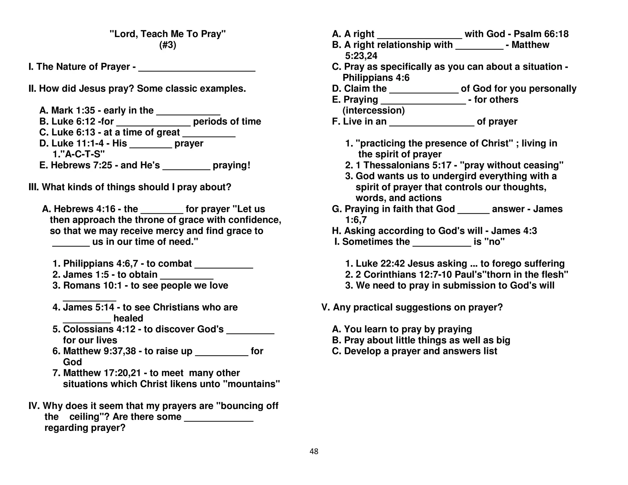 48
"Lord, Teach Me To Pray"
(#3)
I. The Nature of Prayer - ______________________
II. How did Jesus pray? Some classic examples.
A. Mark 1:35 - early in the ____________
B. Luke 6:12 -for ______________ periods of time
C. Luke 6:13 - at a time of great __________
D. Luke 11:1-4 - His ________ prayer
1."A-C-T-S"
E. Hebrews 7:25 - and He's _________ praying!
III. What kinds of things should I pray about?
A. Hebrews 4:16 - the ________ for prayer "Let us
then approach the throne of grace with confidence,
so that we may receive mercy and find grace to
_______ us in our time of need."
1. Philippians 4:6,7 - to combat ___________
2. James 1:5 - to obtain __________
3. Romans 10:1 - to see people we love
__________
4. James 5:14 - to see Christians who are
_________ healed
5. Colossians 4:12 - to discover God's _________
for our lives
6. Matthew 9:37,38 - to raise up __________ for
God
7. Matthew 17:20,21 - to meet many other
situations which Christ likens unto "mountains"
IV. Why does it seem that my prayers are "bouncing off
the ceiling"? Are there some _____________
regarding prayer?
A. A right ________________ with God - Psalm 66:18
B. A right relationship with _________ - Matthew
5:23,24
C. Pray as specifically as you can about a situation -
Philippians 4:6
D. Claim the _____________ of God for you personally
E. Praying ________________ - for others
(intercession)
F. Live in an ________________ of prayer
1. "practicing the presence of Christ" ; living in
the spirit of prayer
2. 1 Thessalonians 5:17 - "pray without ceasing"
3. God wants us to undergird everything with a
spirit of prayer that controls our thoughts,
words, and actions
G. Praying in faith that God ______ answer - James
1:6,7
H. Asking according to God's will - James 4:3
I. Sometimes the ___________ is "no"
1. Luke 22:42 Jesus asking ... to forego suffering
2. 2 Corinthians 12:7-10 Paul's"thorn in the flesh"
3. We need to pray in submission to God's will
V. Any practical suggestions on prayer?
A. You learn to pray by praying
B. Pray about little things as well as big
C. Develop a prayer and answers list
 