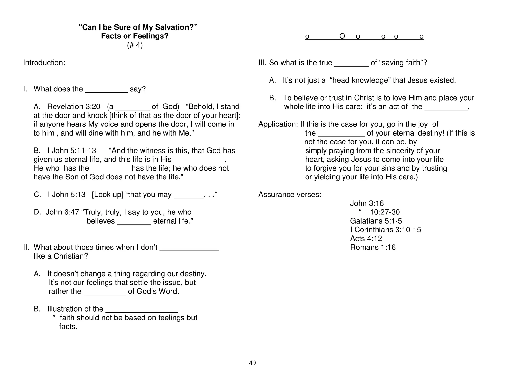 49
“Can I be Sure of My Salvation?”
Facts or Feelings?
(# 4)
Introduction:
I. What does the __________ say?
A. Revelation 3:20 (a ________ of God) “Behold, I stand
at the door and knock [think of that as the door of your heart];
if anyone hears My voice and opens the door, I will come in
to him , and will dine with him, and he with Me.”
B. I John 5:11-13 “And the witness is this, that God has
given us eternal life, and this life is in His ____________.
He who has the ________ has the life; he who does not
have the Son of God does not have the life.”
C. I John 5:13 [Look up] “that you may _______. . .”
D. John 6:47 “Truly, truly, I say to you, he who
believes ________ eternal life.”
II. What about those times when I don’t ______________
like a Christian?
A. It doesn’t change a thing regarding our destiny.
It’s not our feelings that settle the issue, but
rather the __________ of God’s Word.
B. Illustration of the _________________
* faith should not be based on feelings but
facts.
o O o o o o
III. So what is the true ________ of “saving faith”?
A. It’s not just a “head knowledge” that Jesus existed.
B. To believe or trust in Christ is to love Him and place your
whole life into His care; it’s an act of the __________.
Application: If this is the case for you, go in the joy of
the ___________ of your eternal destiny! (If this is
not the case for you, it can be, by
simply praying from the sincerity of your
heart, asking Jesus to come into your life
to forgive you for your sins and by trusting
or yielding your life into His care.)
Assurance verses:
John 3:16
“ 10:27-30
Galatians 5:1-5
I Corinthians 3:10-15
Acts 4:12
Romans 1:16
 