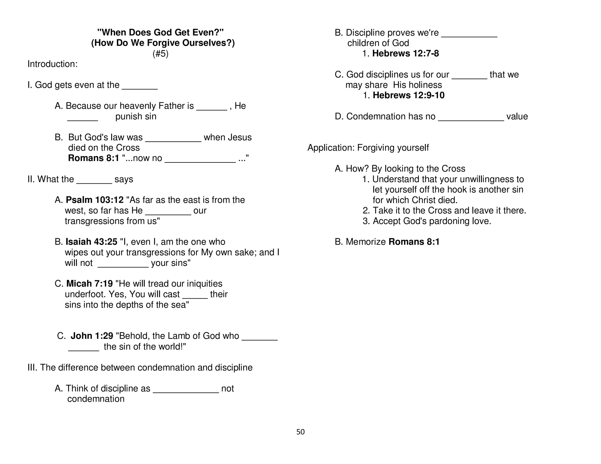 50
"When Does God Get Even?"
(How Do We Forgive Ourselves?)
(#5)
Introduction:
I. God gets even at the _______
A. Because our heavenly Father is ______ , He
______ punish sin
B. But God's law was ___________ when Jesus
died on the Cross
Romans 8:1 "...now no ______________ ..."
II. What the _______ says
A. Psalm 103:12 "As far as the east is from the
west, so far has He _________ our
transgressions from us"
B. Isaiah 43:25 "I, even I, am the one who
wipes out your transgressions for My own sake; and I
will not __________ your sins"
C. Micah 7:19 "He will tread our iniquities
underfoot. Yes, You will cast _____ their
sins into the depths of the sea"
C. John 1:29 "Behold, the Lamb of God who _______
______ the sin of the world!"
III. The difference between condemnation and discipline
A. Think of discipline as _____________ not
condemnation
B. Discipline proves we're ___________
children of God
1. Hebrews 12:7-8
C. God disciplines us for our _______ that we
may share His holiness
1. Hebrews 12:9-10
D. Condemnation has no _____________ value
Application: Forgiving yourself
A. How? By looking to the Cross
1. Understand that your unwillingness to
let yourself off the hook is another sin
for which Christ died.
2. Take it to the Cross and leave it there.
3. Accept God's pardoning love.
B. Memorize Romans 8:1
 