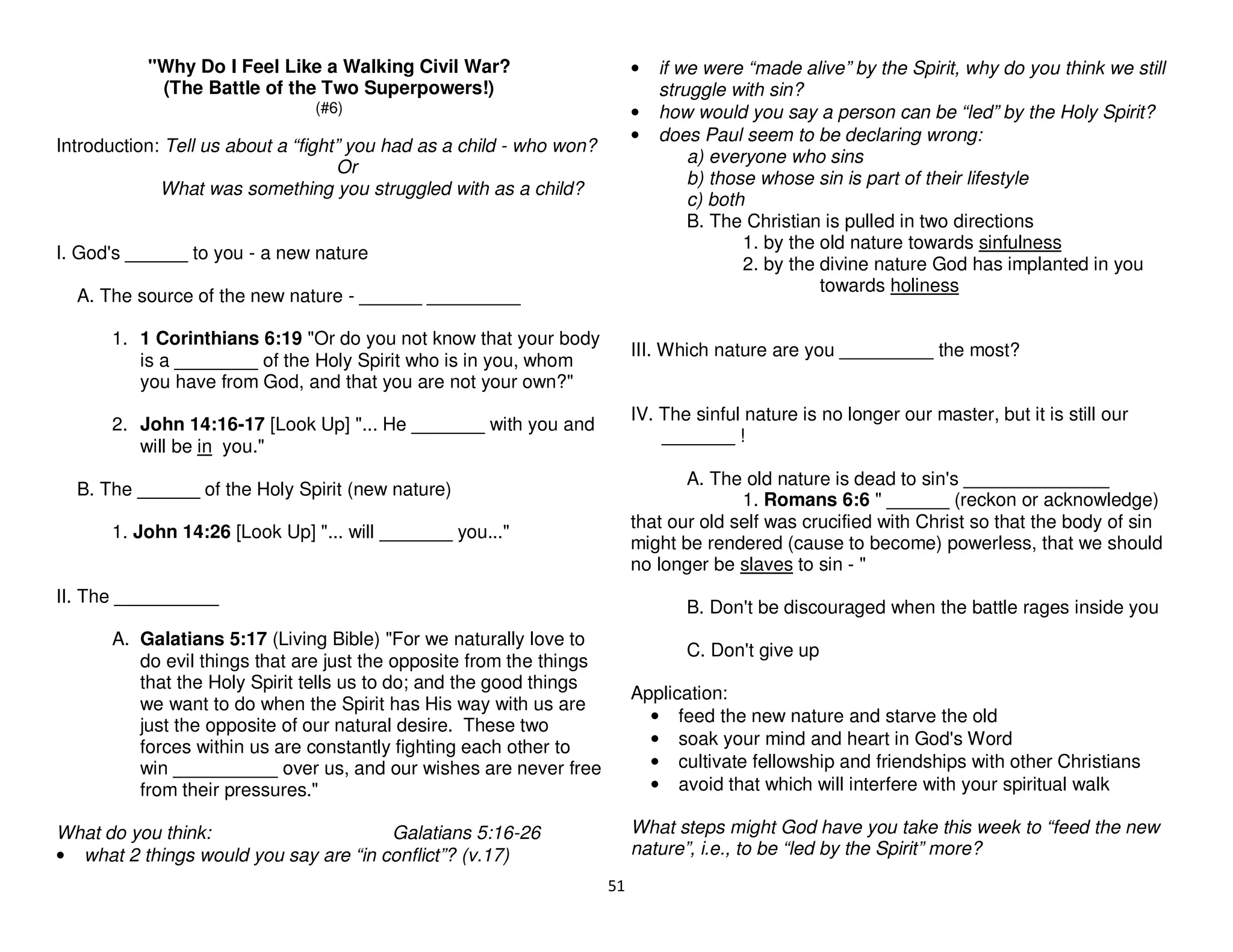 51
"Why Do I Feel Like a Walking Civil War?
(The Battle of the Two Superpowers!)
(#6)
Introduction: Tell us about a “fight” you had as a child - who won?
Or
What was something you struggled with as a child?
I. God's ______ to you - a new nature
A. The source of the new nature - ______ _________
1. 1 Corinthians 6:19 "Or do you not know that your body
is a ________ of the Holy Spirit who is in you, whom
you have from God, and that you are not your own?"
2. John 14:16-17 [Look Up] "... He _______ with you and
will be in you."
B. The ______ of the Holy Spirit (new nature)
1. John 14:26 [Look Up] "... will _______ you..."
II. The __________
A. Galatians 5:17 (Living Bible) "For we naturally love to
do evil things that are just the opposite from the things
that the Holy Spirit tells us to do; and the good things
we want to do when the Spirit has His way with us are
just the opposite of our natural desire. These two
forces within us are constantly fighting each other to
win __________ over us, and our wishes are never free
from their pressures."
What do you think: Galatians 5:16-26
• what 2 things would you say are “in conflict”? (v.17)
• if we were “made alive” by the Spirit, why do you think we still
struggle with sin?
• how would you say a person can be “led” by the Holy Spirit?
• does Paul seem to be declaring wrong:
a) everyone who sins
b) those whose sin is part of their lifestyle
c) both
B. The Christian is pulled in two directions
1. by the old nature towards sinfulness
2. by the divine nature God has implanted in you
towards holiness
III. Which nature are you _________ the most?
IV. The sinful nature is no longer our master, but it is still our
_______ !
A. The old nature is dead to sin's ______________
1. Romans 6:6 " ______ (reckon or acknowledge)
that our old self was crucified with Christ so that the body of sin
might be rendered (cause to become) powerless, that we should
no longer be slaves to sin - "
B. Don't be discouraged when the battle rages inside you
C. Don't give up
Application:
• feed the new nature and starve the old
• soak your mind and heart in God's Word
• cultivate fellowship and friendships with other Christians
• avoid that which will interfere with your spiritual walk
What steps might God have you take this week to “feed the new
nature”, i.e., to be “led by the Spirit” more?
 