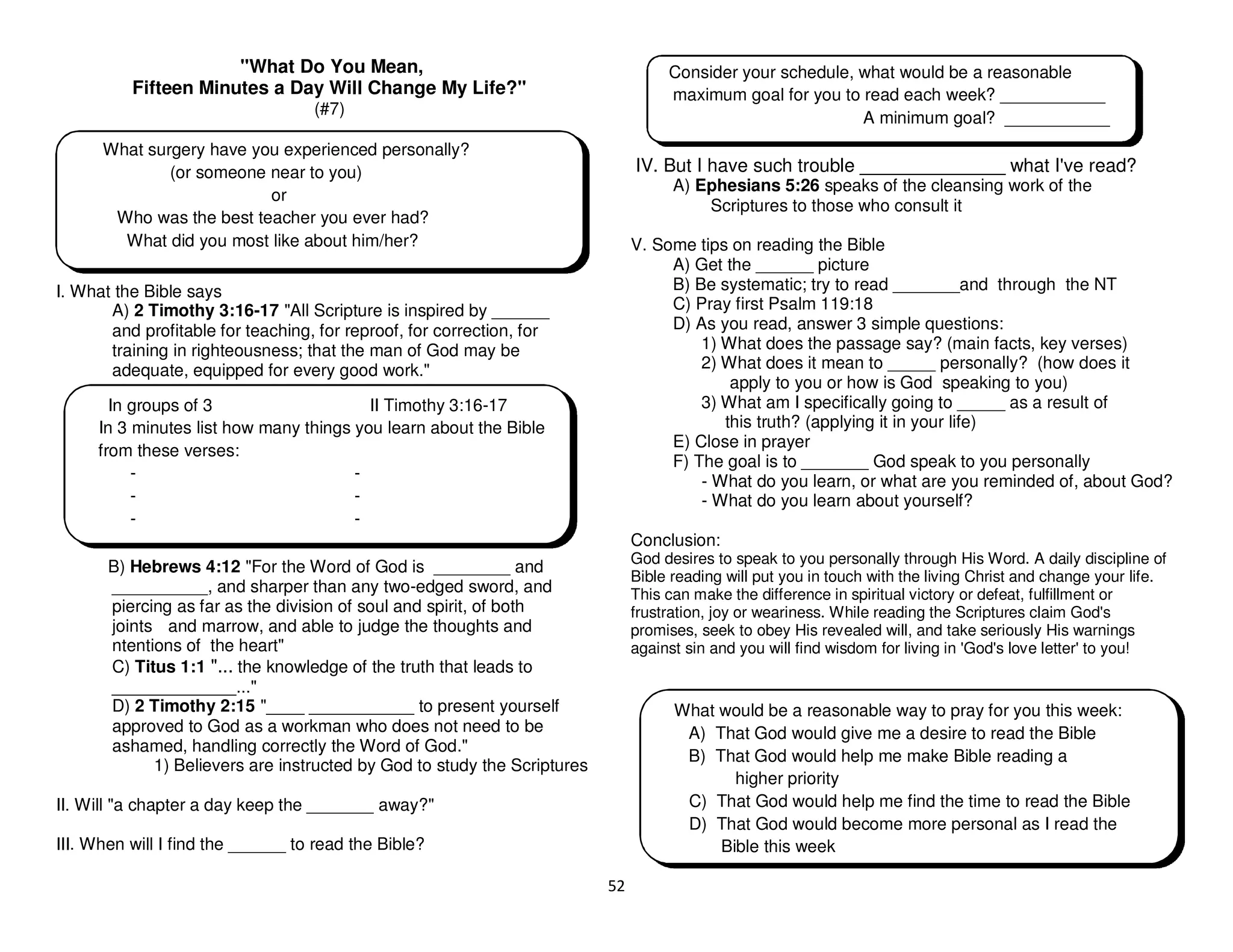 52
"What Do You Mean,
Fifteen Minutes a Day Will Change My Life?"
(#7)
I. What the Bible says
A) 2 Timothy 3:16-17 "All Scripture is inspired by ______
and profitable for teaching, for reproof, for correction, for
training in righteousness; that the man of God may be
adequate, equipped for every good work."
B) Hebrews 4:12 "For the Word of God is ________ and
__________, and sharper than any two-edged sword, and
piercing as far as the division of soul and spirit, of both
joints and marrow, and able to judge the thoughts and
ntentions of the heart"
C) Titus 1:1 "... the knowledge of the truth that leads to
_____________..."
D) 2 Timothy 2:15 "____ ___________ to present yourself
approved to God as a workman who does not need to be
ashamed, handling correctly the Word of God."
1) Believers are instructed by God to study the Scriptures
II. Will "a chapter a day keep the _______ away?"
III. When will I find the ______ to read the Bible?
IV. But I have such trouble ______________ what I've read?
A) Ephesians 5:26 speaks of the cleansing work of the
Scriptures to those who consult it
V. Some tips on reading the Bible
A) Get the ______ picture
B) Be systematic; try to read _______and through the NT
C) Pray first Psalm 119:18
D) As you read, answer 3 simple questions:
1) What does the passage say? (main facts, key verses)
2) What does it mean to _____ personally? (how does it
apply to you or how is God speaking to you)
3) What am I specifically going to _____ as a result of
this truth? (applying it in your life)
E) Close in prayer
F) The goal is to _______ God speak to you personally
- What do you learn, or what are you reminded of, about God?
- What do you learn about yourself?
Conclusion:
God desires to speak to you personally through His Word. A daily discipline of
Bible reading will put you in touch with the living Christ and change your life.
This can make the difference in spiritual victory or defeat, fulfillment or
frustration, joy or weariness. While reading the Scriptures claim God's
promises, seek to obey His revealed will, and take seriously His warnings
against sin and you will find wisdom for living in 'God's love letter' to you!
What surgery have you experienced personally?
(or someone near to you)
or
Who was the best teacher you ever had?
What did you most like about him/her?
In groups of 3 II Timothy 3:16-17
In 3 minutes list how many things you learn about the Bible
from these verses:
- -
- -
- -
Consider your schedule, what would be a reasonable
maximum goal for you to read each week? ___________
A minimum goal? ___________
What would be a reasonable way to pray for you this week:
A) That God would give me a desire to read the Bible
B) That God would help me make Bible reading a
higher priority
C) That God would help me find the time to read the Bible
D) That God would become more personal as I read the
Bible this week
 