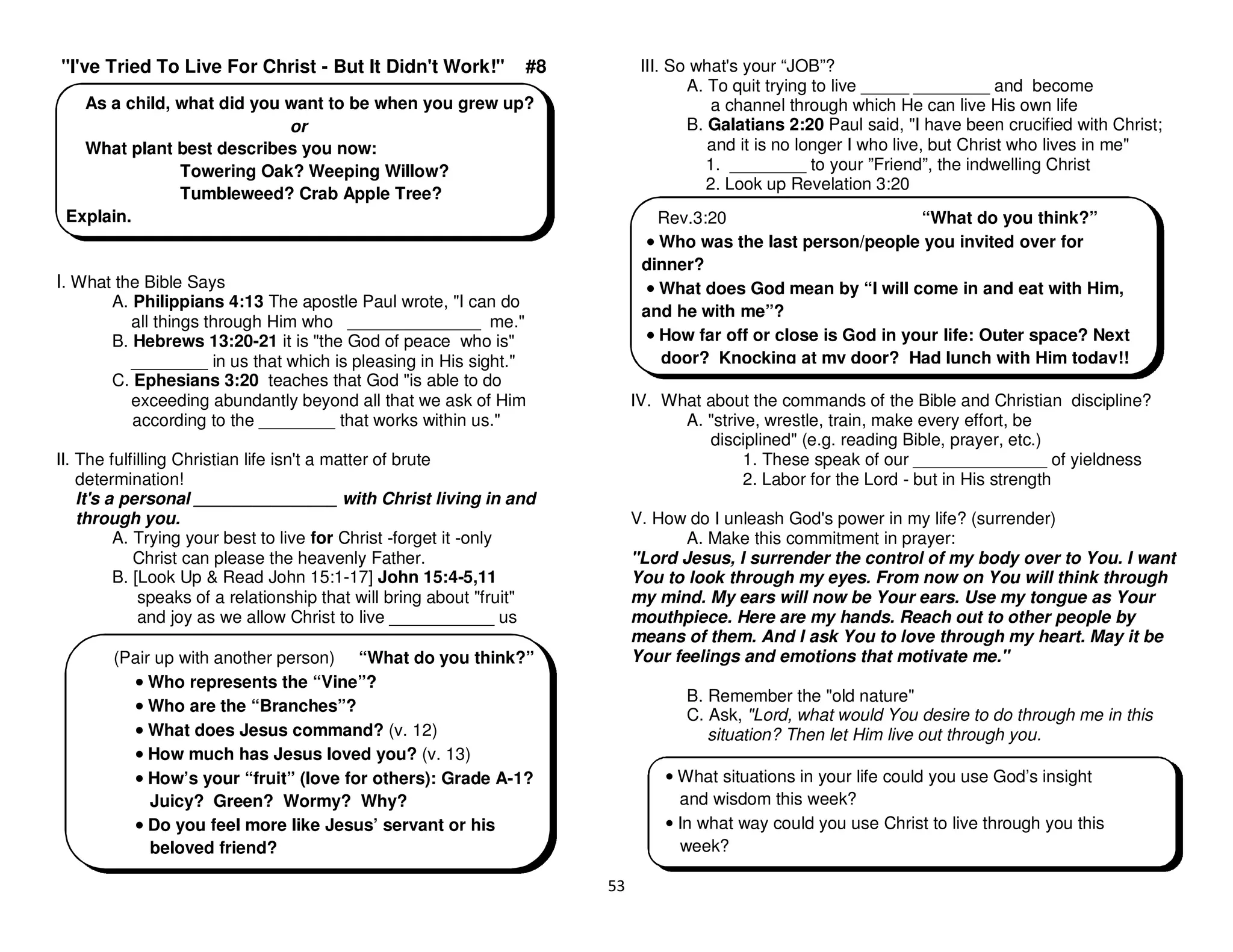 53
"I've Tried To Live For Christ - But It Didn't Work!" #8
I. What the Bible Says
A. Philippians 4:13 The apostle Paul wrote, "I can do
all things through Him who ______________ me."
B. Hebrews 13:20-21 it is "the God of peace who is"
________ in us that which is pleasing in His sight."
C. Ephesians 3:20 teaches that God "is able to do
exceeding abundantly beyond all that we ask of Him
according to the ________ that works within us."
II. The fulfilling Christian life isn't a matter of brute
determination!
It's a personal _______________ with Christ living in and
through you.
A. Trying your best to live for Christ -forget it -only
Christ can please the heavenly Father.
B. [Look Up & Read John 15:1-17] John 15:4-5,11
speaks of a relationship that will bring about "fruit"
and joy as we allow Christ to live ___________ us
III. So what's your “JOB”?
A. To quit trying to live _____ ________ and become
a channel through which He can live His own life
B. Galatians 2:20 Paul said, "I have been crucified with Christ;
and it is no longer I who live, but Christ who lives in me"
1. ________ to your ”Friend”, the indwelling Christ
2. Look up Revelation 3:20
IV. What about the commands of the Bible and Christian discipline?
A. "strive, wrestle, train, make every effort, be
disciplined" (e.g. reading Bible, prayer, etc.)
1. These speak of our ______________ of yieldness
2. Labor for the Lord - but in His strength
V. How do I unleash God's power in my life? (surrender)
A. Make this commitment in prayer:
"Lord Jesus, I surrender the control of my body over to You. I want
You to look through my eyes. From now on You will think through
my mind. My ears will now be Your ears. Use my tongue as Your
mouthpiece. Here are my hands. Reach out to other people by
means of them. And I ask You to love through my heart. May it be
Your feelings and emotions that motivate me."
B. Remember the "old nature"
C. Ask, "Lord, what would You desire to do through me in this
situation? Then let Him live out through you.
As a child, what did you want to be when you grew up?
or
What plant best describes you now:
Towering Oak? Weeping Willow?
Tumbleweed? Crab Apple Tree?
Explain.
(Pair up with another person) “What do you think?”
•
•
•
• Who represents the “Vine”?
•
•
•
• Who are the “Branches”?
•
•
•
• What does Jesus command? (v. 12)
•
•
•
• How much has Jesus loved you? (v. 13)
•
•
•
• How’s your “fruit” (love for others): Grade A-1?
Juicy? Green? Wormy? Why?
•
•
•
• Do you feel more like Jesus’ servant or his
beloved friend?
Rev.3:20 “What do you think?”
•
•
•
• Who was the last person/people you invited over for
dinner?
•
•
•
• What does God mean by “I will come in and eat with Him,
and he with me”?
•
•
•
• How far off or close is God in your life: Outer space? Next
door? Knocking at my door? Had lunch with Him today!!
• What situations in your life could you use God’s insight
and wisdom this week?
• In what way could you use Christ to live through you this
week?
 