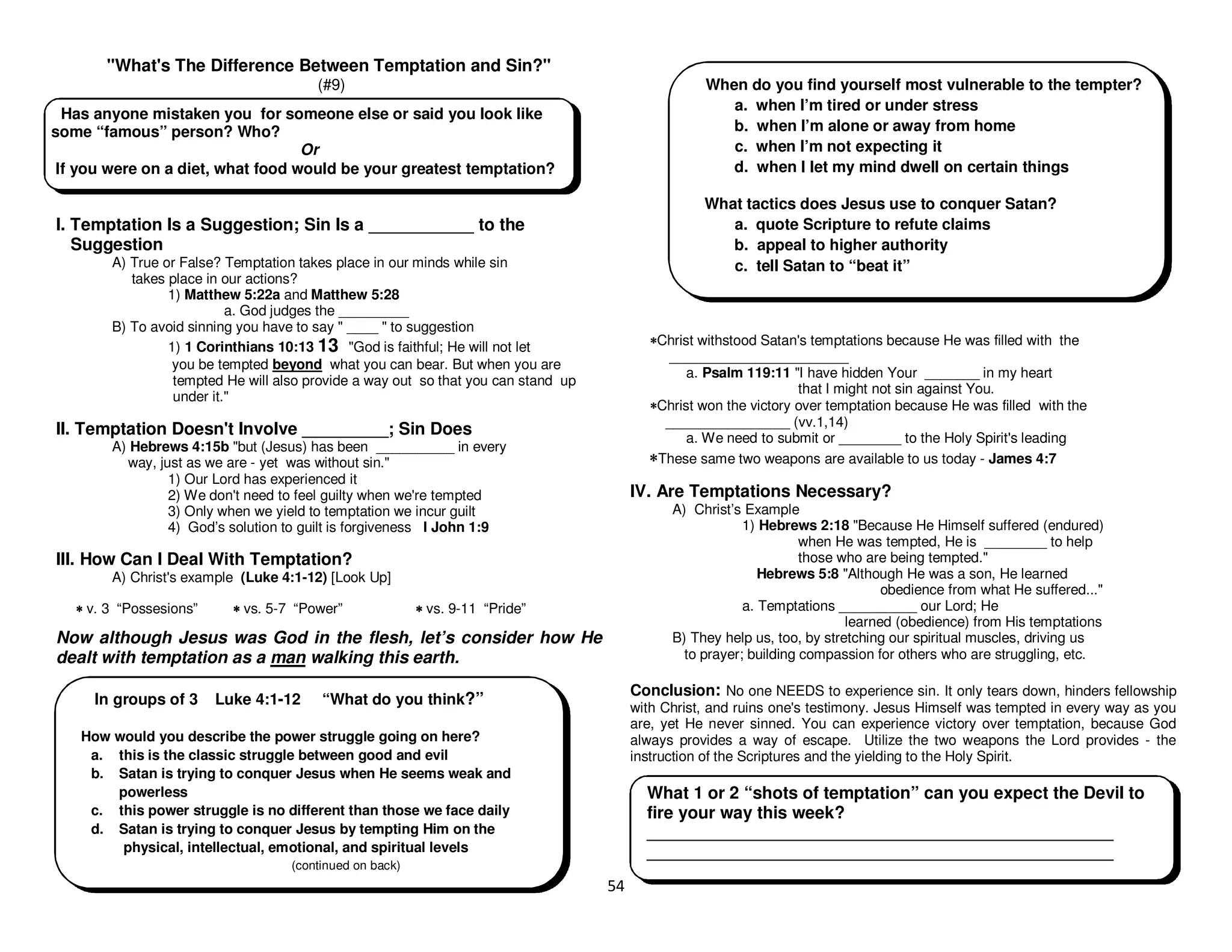 54
"What's The Difference Between Temptation and Sin?"
(#9)
I. Temptation Is a Suggestion; Sin Is a ___________ to the
Suggestion
A) True or False? Temptation takes place in our minds while sin
takes place in our actions?
1) Matthew 5:22a and Matthew 5:28
a. God judges the _________
B) To avoid sinning you have to say " ____ " to suggestion
1) 1 Corinthians 10:13 13 "God is faithful; He will not let
you be tempted beyond what you can bear. But when you are
tempted He will also provide a way out so that you can stand up
under it."
II. Temptation Doesn't Involve _________; Sin Does
A) Hebrews 4:15b "but (Jesus) has been __________ in every
way, just as we are - yet was without sin."
1) Our Lord has experienced it
2) We don't need to feel guilty when we're tempted
3) Only when we yield to temptation we incur guilt
4) God’s solution to guilt is forgiveness I John 1:9
III. How Can I Deal With Temptation?
A) Christ's example (Luke 4:1-12) [Look Up]
∗
∗
∗
∗ v. 3 “Possesions” ∗
∗
∗
∗ vs. 5-7 “Power” ∗
∗
∗
∗ vs. 9-11 “Pride”
Now although Jesus was God in the flesh, let’s consider how He
dealt with temptation as a man walking this earth.
∗
∗
∗
∗Christ withstood Satan's temptations because He was filled with the
_______________________
a. Psalm 119:11 "I have hidden Your _______ in my heart
that I might not sin against You.
∗
∗
∗
∗Christ won the victory over temptation because He was filled with the
________________ (vv.1,14)
a. We need to submit or ________ to the Holy Spirit's leading
∗
∗
∗
∗These same two weapons are available to us today - James 4:7
IV. Are Temptations Necessary?
A) Christ’s Example
1) Hebrews 2:18 "Because He Himself suffered (endured)
when He was tempted, He is ________ to help
those who are being tempted."
Hebrews 5:8 "Although He was a son, He learned
obedience from what He suffered..."
a. Temptations __________ our Lord; He
learned (obedience) from His temptations
B) They help us, too, by stretching our spiritual muscles, driving us
to prayer; building compassion for others who are struggling, etc.
Conclusion: No one NEEDS to experience sin. It only tears down, hinders fellowship
with Christ, and ruins one's testimony. Jesus Himself was tempted in every way as you
are, yet He never sinned. You can experience victory over temptation, because God
always provides a way of escape. Utilize the two weapons the Lord provides - the
instruction of the Scriptures and the yielding to the Holy Spirit.
Has anyone mistaken you for someone else or said you look like
some “famous” person? Who?
Or
If you were on a diet, what food would be your greatest temptation?
What 1 or 2 “shots of temptation” can you expect the Devil to
fire your way this week?
_________________________________________________
_________________________________________________
When do you find yourself most vulnerable to the tempter?
a. when I’m tired or under stress
b. when I’m alone or away from home
c. when I’m not expecting it
d. when I let my mind dwell on certain things
What tactics does Jesus use to conquer Satan?
a. quote Scripture to refute claims
b. appeal to higher authority
c. tell Satan to “beat it”
In groups of 3 Luke 4:1-12 “What do you think?”
How would you describe the power struggle going on here?
a. this is the classic struggle between good and evil
b. Satan is trying to conquer Jesus when He seems weak and
powerless
c. this power struggle is no different than those we face daily
d. Satan is trying to conquer Jesus by tempting Him on the
physical, intellectual, emotional, and spiritual levels
(continued on back)
 
