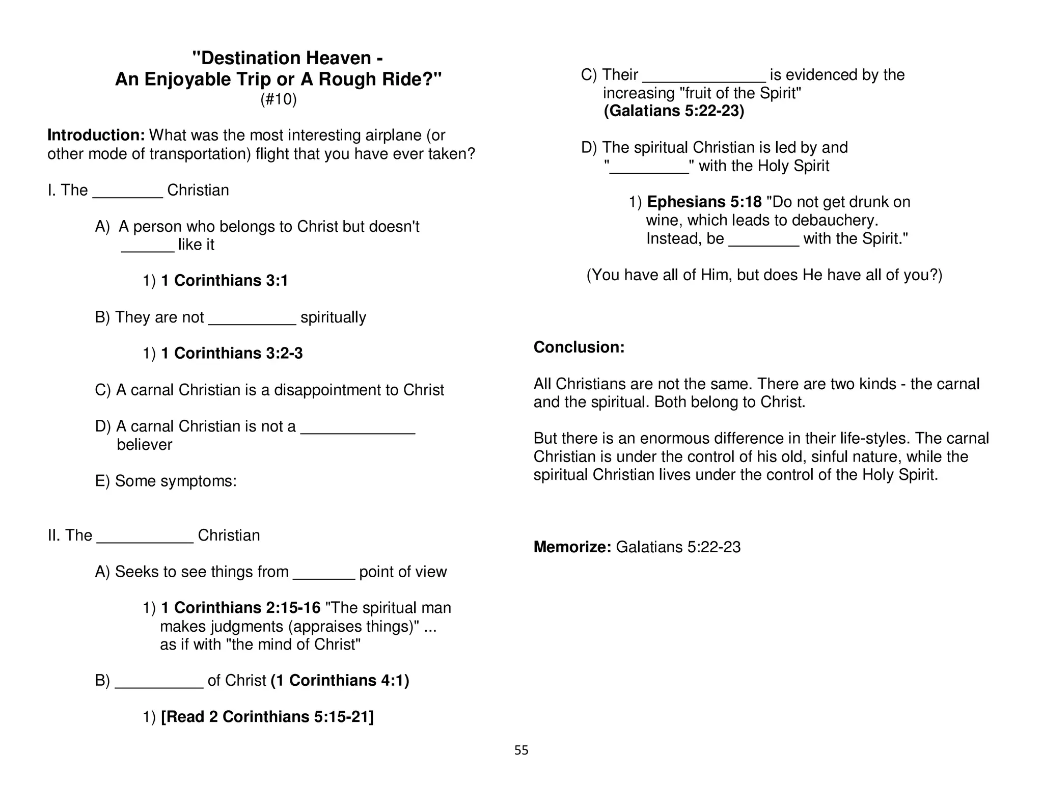 55
"Destination Heaven -
An Enjoyable Trip or A Rough Ride?"
(#10)
Introduction: What was the most interesting airplane (or
other mode of transportation) flight that you have ever taken?
I. The ________ Christian
A) A person who belongs to Christ but doesn't
______ like it
1) 1 Corinthians 3:1
B) They are not __________ spiritually
1) 1 Corinthians 3:2-3
C) A carnal Christian is a disappointment to Christ
D) A carnal Christian is not a _____________
believer
E) Some symptoms:
II. The ___________ Christian
A) Seeks to see things from _______ point of view
1) 1 Corinthians 2:15-16 "The spiritual man
makes judgments (appraises things)" ...
as if with "the mind of Christ"
B) __________ of Christ (1 Corinthians 4:1)
1) [Read 2 Corinthians 5:15-21]
C) Their ______________ is evidenced by the
increasing "fruit of the Spirit"
(Galatians 5:22-23)
D) The spiritual Christian is led by and
"_________" with the Holy Spirit
1) Ephesians 5:18 "Do not get drunk on
wine, which leads to debauchery.
Instead, be ________ with the Spirit."
(You have all of Him, but does He have all of you?)
Conclusion:
All Christians are not the same. There are two kinds - the carnal
and the spiritual. Both belong to Christ.
But there is an enormous difference in their life-styles. The carnal
Christian is under the control of his old, sinful nature, while the
spiritual Christian lives under the control of the Holy Spirit.
Memorize: Galatians 5:22-23
 