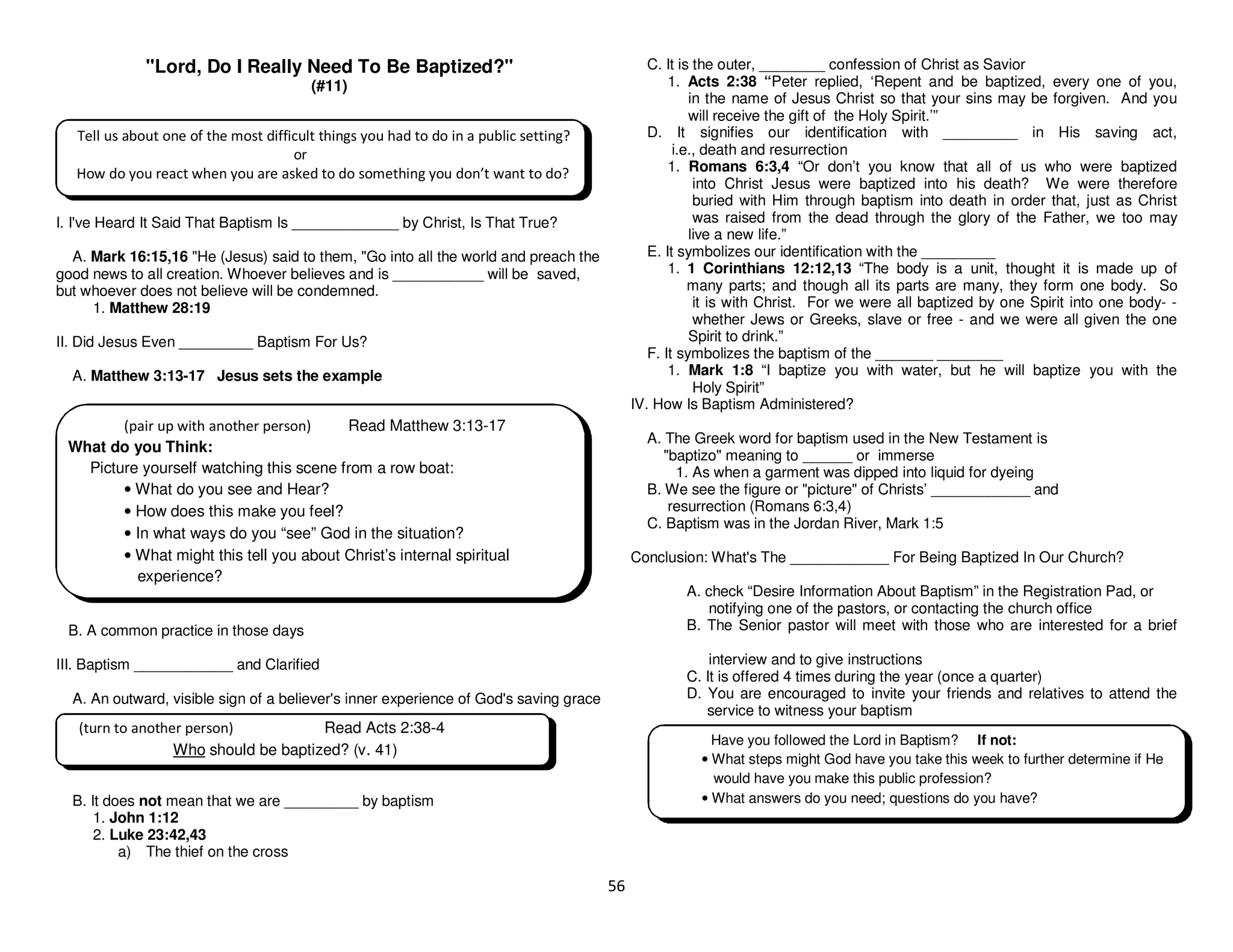 56
"Lord, Do I Really Need To Be Baptized?"
(#11)
I. I've Heard It Said That Baptism Is _____________ by Christ, Is That True?
A. Mark 16:15,16 "He (Jesus) said to them, "Go into all the world and preach the
good news to all creation. Whoever believes and is ___________ will be saved,
but whoever does not believe will be condemned.
1. Matthew 28:19
II. Did Jesus Even _________ Baptism For Us?
A. Matthew 3:13-17 Jesus sets the example
B. A common practice in those days
III. Baptism ____________ and Clarified
A. An outward, visible sign of a believer's inner experience of God's saving grace
B. It does not mean that we are _________ by baptism
1. John 1:12
2. Luke 23:42,43
a) The thief on the cross
C. It is the outer, ________ confession of Christ as Savior
1. Acts 2:38 “Peter replied, ‘Repent and be baptized, every one of you,
in the name of Jesus Christ so that your sins may be forgiven. And you
will receive the gift of the Holy Spirit.’”
D. It signifies our identification with _________ in His saving act,
i.e., death and resurrection
1. Romans 6:3,4 “Or don’t you know that all of us who were baptized
into Christ Jesus were baptized into his death? We were therefore
buried with Him through baptism into death in order that, just as Christ
was raised from the dead through the glory of the Father, we too may
live a new life.”
E. It symbolizes our identification with the _________
1. 1 Corinthians 12:12,13 “The body is a unit, thought it is made up of
many parts; and though all its parts are many, they form one body. So
it is with Christ. For we were all baptized by one Spirit into one body- -
whether Jews or Greeks, slave or free - and we were all given the one
Spirit to drink.”
F. It symbolizes the baptism of the _______ ________
1. Mark 1:8 “I baptize you with water, but he will baptize you with the
Holy Spirit”
IV. How Is Baptism Administered?
A. The Greek word for baptism used in the New Testament is
"baptizo" meaning to ______ or immerse
1. As when a garment was dipped into liquid for dyeing
B. We see the figure or "picture" of Christs’ ____________ and
resurrection (Romans 6:3,4)
C. Baptism was in the Jordan River, Mark 1:5
Conclusion: What's The ____________ For Being Baptized In Our Church?
A. check “Desire Information About Baptism” in the Registration Pad, or
notifying one of the pastors, or contacting the church office
B. The Senior pastor will meet with those who are interested for a brief
interview and to give instructions
C. It is offered 4 times during the year (once a quarter)
D. You are encouraged to invite your friends and relatives to attend the
service to witness your baptism
Tell us about one of the most difficult things you had to do in a public setting?
or
How do you react when you are asked to do something you don’t want to do?
Have you followed the Lord in Baptism? If not:
• What steps might God have you take this week to further determine if He
would have you make this public profession?
• What answers do you need; questions do you have?
(pair up with another person) Read Matthew 3:13-17
What do you Think:
Picture yourself watching this scene from a row boat:
• What do you see and Hear?
• How does this make you feel?
• In what ways do you “see” God in the situation?
• What might this tell you about Christ’s internal spiritual
experience?
(turn to another person) Read Acts 2:38-4
Who should be baptized? (v. 41)
 