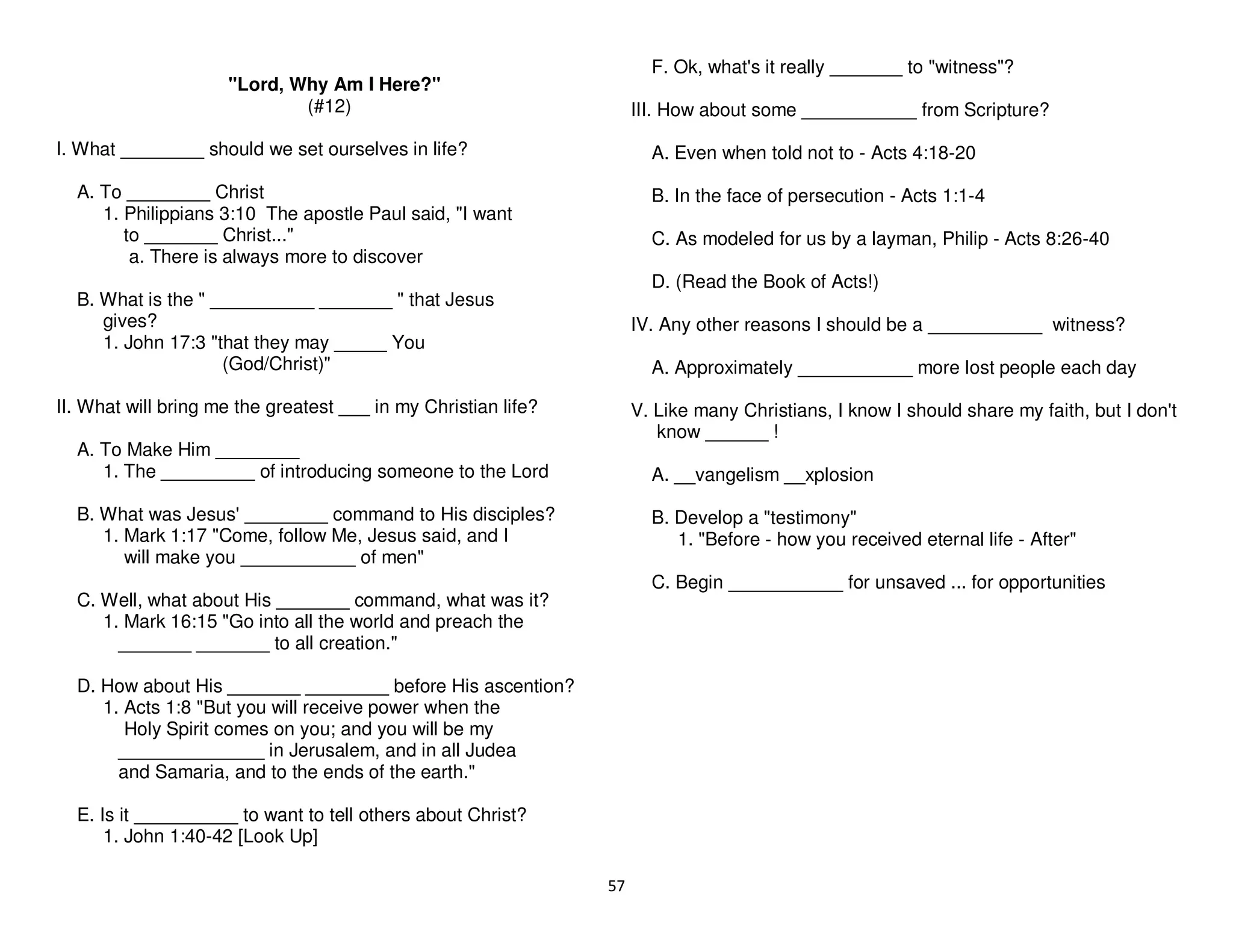 57
"Lord, Why Am I Here?"
(#12)
I. What ________ should we set ourselves in life?
A. To ________ Christ
1. Philippians 3:10 The apostle Paul said, "I want
to _______ Christ..."
a. There is always more to discover
B. What is the " __________ _______ " that Jesus
gives?
1. John 17:3 "that they may _____ You
(God/Christ)"
II. What will bring me the greatest ___ in my Christian life?
A. To Make Him ________
1. The _________ of introducing someone to the Lord
B. What was Jesus' ________ command to His disciples?
1. Mark 1:17 "Come, follow Me, Jesus said, and I
will make you ___________ of men"
C. Well, what about His _______ command, what was it?
1. Mark 16:15 "Go into all the world and preach the
_______ _______ to all creation."
D. How about His _______ ________ before His ascention?
1. Acts 1:8 "But you will receive power when the
Holy Spirit comes on you; and you will be my
______________ in Jerusalem, and in all Judea
and Samaria, and to the ends of the earth."
E. Is it __________ to want to tell others about Christ?
1. John 1:40-42 [Look Up]
F. Ok, what's it really _______ to "witness"?
III. How about some ___________ from Scripture?
A. Even when told not to - Acts 4:18-20
B. In the face of persecution - Acts 1:1-4
C. As modeled for us by a layman, Philip - Acts 8:26-40
D. (Read the Book of Acts!)
IV. Any other reasons I should be a ___________ witness?
A. Approximately ___________ more lost people each day
V. Like many Christians, I know I should share my faith, but I don't
know ______ !
A. __vangelism __xplosion
B. Develop a "testimony"
1. "Before - how you received eternal life - After"
C. Begin ___________ for unsaved ... for opportunities
 