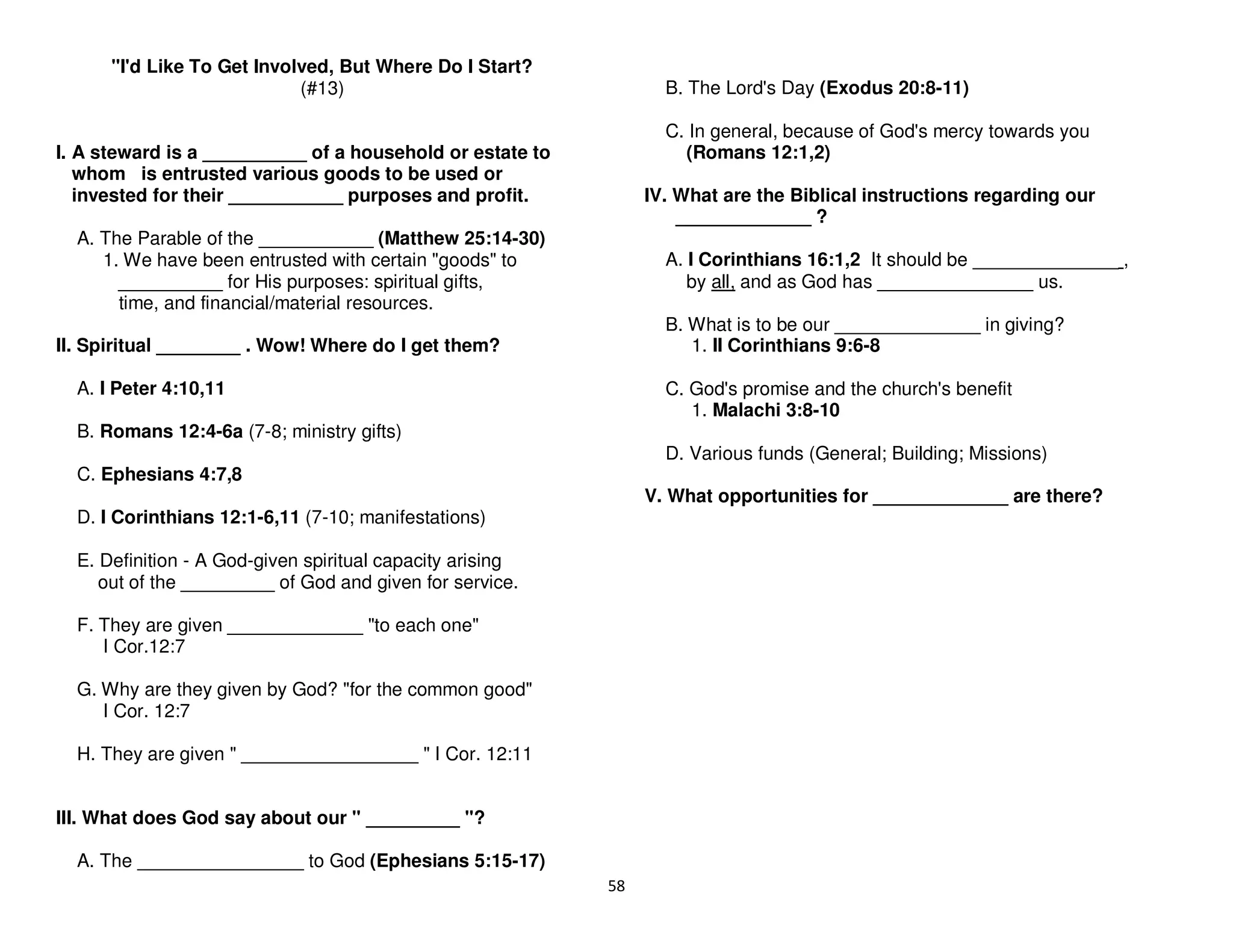 58
"I'd Like To Get Involved, But Where Do I Start?
(#13)
I. A steward is a __________ of a household or estate to
whom is entrusted various goods to be used or
invested for their ___________ purposes and profit.
A. The Parable of the ___________ (Matthew 25:14-30)
1. We have been entrusted with certain "goods" to
__________ for His purposes: spiritual gifts,
time, and financial/material resources.
II. Spiritual ________ . Wow! Where do I get them?
A. I Peter 4:10,11
B. Romans 12:4-6a (7-8; ministry gifts)
C. Ephesians 4:7,8
D. I Corinthians 12:1-6,11 (7-10; manifestations)
E. Definition - A God-given spiritual capacity arising
out of the _________ of God and given for service.
F. They are given _____________ "to each one"
I Cor.12:7
G. Why are they given by God? "for the common good"
I Cor. 12:7
H. They are given " _________________ " I Cor. 12:11
III. What does God say about our " _________ "?
A. The ________________ to God (Ephesians 5:15-17)
B. The Lord's Day (Exodus 20:8-11)
C. In general, because of God's mercy towards you
(Romans 12:1,2)
IV. What are the Biblical instructions regarding our
_____________ ?
A. I Corinthians 16:1,2 It should be ______________ ,
by all, and as God has _______________ us.
B. What is to be our ______________ in giving?
1. II Corinthians 9:6-8
C. God's promise and the church's benefit
1. Malachi 3:8-10
D. Various funds (General; Building; Missions)
V. What opportunities for _____________ are there?
 