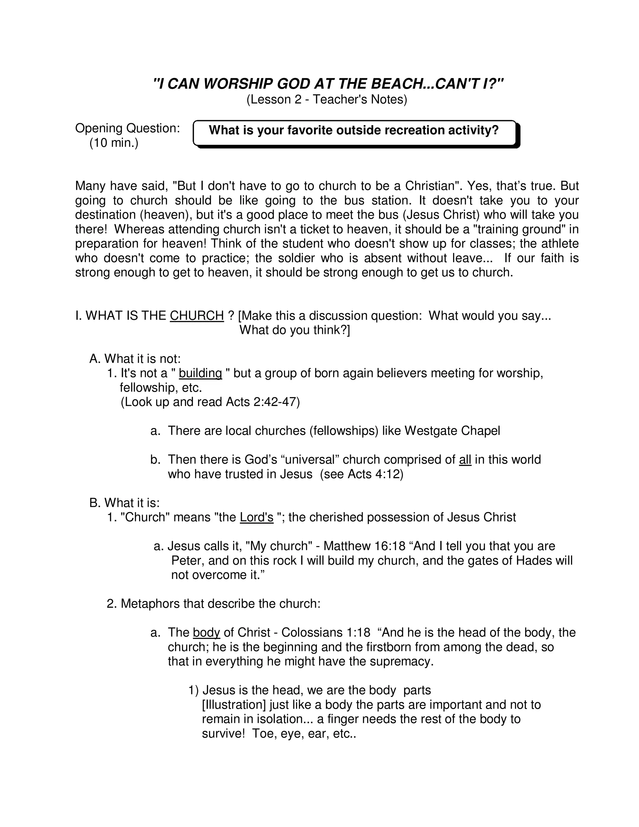 "I CAN WORSHIP GOD AT THE BEACH...CAN'T I?"
(Lesson 2 - Teacher's Notes)
Opening Question:
(10 min.)
Many have said, "But I don't have to go to church to be a Christian". Yes, that’s true. But
going to church should be like going to the bus station. It doesn't take you to your
destination (heaven), but it's a good place to meet the bus (Jesus Christ) who will take you
there! Whereas attending church isn't a ticket to heaven, it should be a "training ground" in
preparation for heaven! Think of the student who doesn't show up for classes; the athlete
who doesn't come to practice; the soldier who is absent without leave... If our faith is
strong enough to get to heaven, it should be strong enough to get us to church.
I. WHAT IS THE CHURCH ? [Make this a discussion question: What would you say...
What do you think?]
A. What it is not:
1. It's not a " building " but a group of born again believers meeting for worship,
fellowship, etc.
(Look up and read Acts 2:42-47)
a. There are local churches (fellowships) like Westgate Chapel
b. Then there is God’s “universal” church comprised of all in this world
who have trusted in Jesus (see Acts 4:12)
B. What it is:
1. "Church" means "the Lord's "; the cherished possession of Jesus Christ
a. Jesus calls it, "My church" - Matthew 16:18 “And I tell you that you are
Peter, and on this rock I will build my church, and the gates of Hades will
not overcome it.”
2. Metaphors that describe the church:
a. The body of Christ - Colossians 1:18 “And he is the head of the body, the
church; he is the beginning and the firstborn from among the dead, so
that in everything he might have the supremacy.
1) Jesus is the head, we are the body parts
[Illustration] just like a body the parts are important and not to
remain in isolation... a finger needs the rest of the body to
survive! Toe, eye, ear, etc..
What is your favorite outside recreation activity?
 