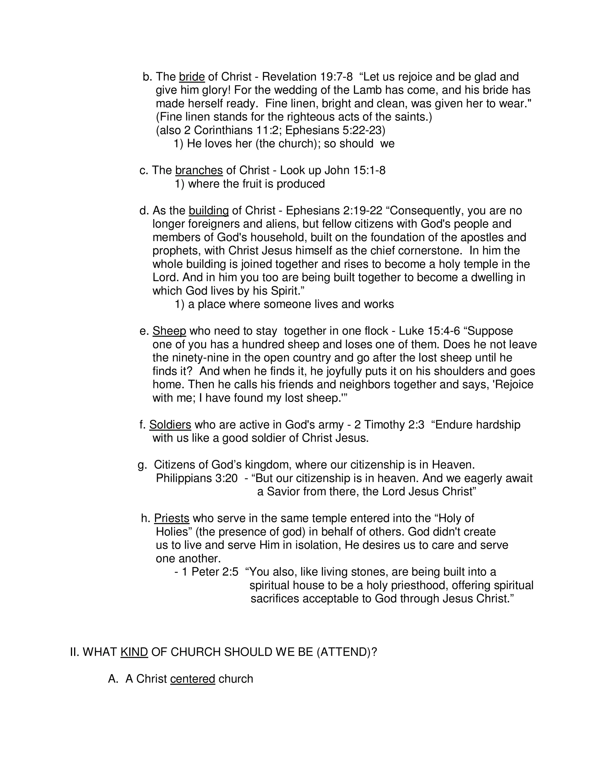b. The bride of Christ - Revelation 19:7-8 “Let us rejoice and be glad and
give him glory! For the wedding of the Lamb has come, and his bride has
made herself ready. Fine linen, bright and clean, was given her to wear."
(Fine linen stands for the righteous acts of the saints.)
(also 2 Corinthians 11:2; Ephesians 5:22-23)
1) He loves her (the church); so should we
c. The branches of Christ - Look up John 15:1-8
1) where the fruit is produced
d. As the building of Christ - Ephesians 2:19-22 “Consequently, you are no
longer foreigners and aliens, but fellow citizens with God's people and
members of God's household, built on the foundation of the apostles and
prophets, with Christ Jesus himself as the chief cornerstone. In him the
whole building is joined together and rises to become a holy temple in the
Lord. And in him you too are being built together to become a dwelling in
which God lives by his Spirit.”
1) a place where someone lives and works
e. Sheep who need to stay together in one flock - Luke 15:4-6 “Suppose
one of you has a hundred sheep and loses one of them. Does he not leave
the ninety-nine in the open country and go after the lost sheep until he
finds it? And when he finds it, he joyfully puts it on his shoulders and goes
home. Then he calls his friends and neighbors together and says, 'Rejoice
with me; I have found my lost sheep.'”
f. Soldiers who are active in God's army - 2 Timothy 2:3 “Endure hardship
with us like a good soldier of Christ Jesus.
g. Citizens of God’s kingdom, where our citizenship is in Heaven.
Philippians 3:20 - “But our citizenship is in heaven. And we eagerly await
a Savior from there, the Lord Jesus Christ”
h. Priests who serve in the same temple entered into the “Holy of
Holies” (the presence of god) in behalf of others. God didn't create
us to live and serve Him in isolation, He desires us to care and serve
one another.
- 1 Peter 2:5 “You also, like living stones, are being built into a
spiritual house to be a holy priesthood, offering spiritual
sacrifices acceptable to God through Jesus Christ.”
II. WHAT KIND OF CHURCH SHOULD WE BE (ATTEND)?
A. A Christ centered church
 