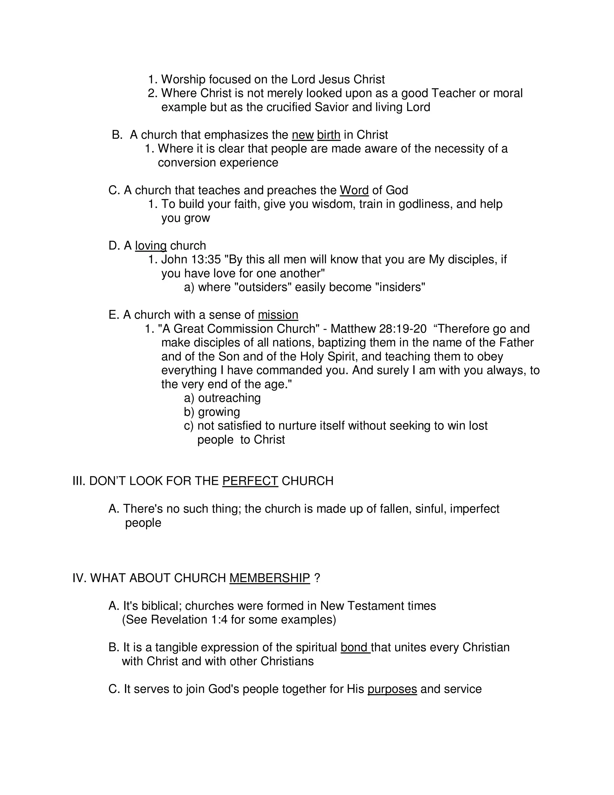1. Worship focused on the Lord Jesus Christ
2. Where Christ is not merely looked upon as a good Teacher or moral
example but as the crucified Savior and living Lord
B. A church that emphasizes the new birth in Christ
1. Where it is clear that people are made aware of the necessity of a
conversion experience
C. A church that teaches and preaches the Word of God
1. To build your faith, give you wisdom, train in godliness, and help
you grow
D. A loving church
1. John 13:35 "By this all men will know that you are My disciples, if
you have love for one another"
a) where "outsiders" easily become "insiders"
E. A church with a sense of mission
1. "A Great Commission Church" - Matthew 28:19-20 “Therefore go and
make disciples of all nations, baptizing them in the name of the Father
and of the Son and of the Holy Spirit, and teaching them to obey
everything I have commanded you. And surely I am with you always, to
the very end of the age."
a) outreaching
b) growing
c) not satisfied to nurture itself without seeking to win lost
people to Christ
III. DON’T LOOK FOR THE PERFECT CHURCH
A. There's no such thing; the church is made up of fallen, sinful, imperfect
people
IV. WHAT ABOUT CHURCH MEMBERSHIP ?
A. It's biblical; churches were formed in New Testament times
(See Revelation 1:4 for some examples)
B. It is a tangible expression of the spiritual bond that unites every Christian
with Christ and with other Christians
C. It serves to join God's people together for His purposes and service
 