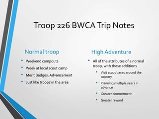Troop 226 BWCATrip Notes
Normal troop
• Weekend campouts
• Week at local scout camp
• Merit Badges,Advancement
• Just like troops in the area
High Adventure
• All of the attributes of a normal
troop, with these additions
• Visit scout bases around the
country
• Planning multiple years in
advance
• Greater commitment
• Greater reward
 