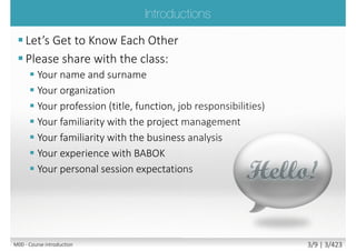  The role of Requirements Manager
 The underpinning philosophy and principles of
requirements analysis profession
 Requirements analysis process
 The products produced by requirements analyst
 Requirements engineering roles
 Requirements engineering tools and techniques
Main goal
 Attempt Foundation exam with confidence
 Communicate freely within business analysis team
with confidence, understanding its principles and
philosophy
Secondary goal
 Benefits and value of requirements engineering and
REQB
M00 - Course introduction 3/9 | 3/427
 