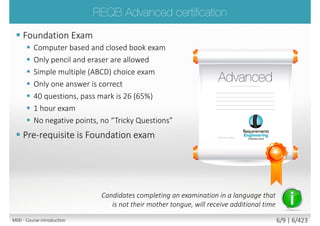  Foundation Exam
 Computer based and closed book exam
 Only pencil and eraser are allowed
 Simple multiple (ABCD) choice exam
 Only one answer is correct
 40 questions, pass mark is 26 (65%)
 1 hour exam
 No negative points, no “Tricky Questions”
 Pre-requisite is Foundation exam
Candidates completing an examination in a language that
is not their mother tongue, will receive additional time
M00 - Course introduction 6/9 | 6/427
 