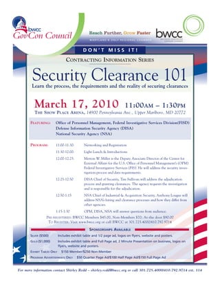 DON’T MISS IT!
                                  CONTRACTING INFORMATION SERIES


        Security Clearance 101
        Learn the process, the requirements and the reality of securing clearances


         March 17, 2010                                                   11:00AM – 1:30PM
         THE SHOW PLACE ARENA, 14900 Pennsylvania Ave., Upper Marlboro, MD 20772

       FEATURING:       Office of Personnel Management, Federal Investigative Services Division(FISD)
                        Defense Information Security Agency (DISA)
                        National Security Agency (NSA)

       PROGRAM:         11:00-11:30:          Networking and Registration
                        11:30-12:00:          Light Lunch & Introductions
                        12:00-12:25:          Merton W. Miller is the Deputy Associate Director of the Center for
                                              External Affairs for the U.S. Office of Personnel Management’s (OPM)
                                              Federal Investigative Services (FIS). He will address the security inves-
                                              tigation process and data requirements.
                        12:25-12:50           DISA Chief of Security, Tim Sullivan will address the adjudication
                                              process and granting clearances. The agency requests the investigation
                                              and is responsible for the adjudication.
                        12:50-1:15            NSA Chief of Industrial & Acquisition Security, Anthony Lougee will
                                              address NSA’s hiring and clearance processes and how they differ from
                                              other agencies.
                        1:15-1:30             OPM, DISA, NSA will answer questions from audience.
                  PRE-REGISTERED: BWCC Members $45.00, Non-Members $70; At-the door $90.00
                   TO REGISTER: Visit www.bwcc.org or call BWCC at 301.725.4000/410.792.9714

                                                 SPONSORSHIPS AVAILABLE
       SILVER ($500)         Includes exhibit table and 1/2 page ad, logos on flyers, website and posters.
       GOLD ($1,000)         Includes exhibit table and Full Page ad, 2 Minute Presentation on business, logos on
                             flyers, website and posters.
       EXHIBIT TABLES ONLY     $150 Member/$250 Non-Member
       PROGRAM ADVERTISEMENTS ONLY       $50 Quarter Page Ad/$100 Half Page Ad/$150 Full Page Ad


For more information contact Shirley Redd – shirley.redd@bwcc.org or call 301.725.4000/410.792.9714 ext. 114
 