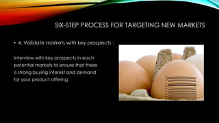 SIX-STEP PROCESS FOR TARGETING NEW MARKETS
• 4. Validate markets with key prospects :
Interview with key prospects in each
potential markets to ensure that there
is strong buying interest and demand
for your product offering

 