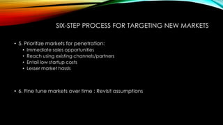 SIX-STEP PROCESS FOR TARGETING NEW MARKETS
• 5. Prioritize markets for penetration:
•
•
•
•

Immediate sales opportunities
Reach using existing channels/partners
Entail low startup costs
Lesser market hassls

• 6. Fine tune markets over time : Revisit assumptions

 
