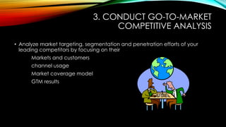 3. CONDUCT GO-TO-MARKET
COMPETITIVE ANALYSIS
• Analyze market targeting, segmentation and penetration efforts of your
leading competitors by focusing on their
Markets and customers
channel usage
Market coverage model
GTM results

 