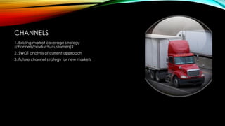 CHANNELS
1. Existing market coverage strategy
(channels/products/customers)?
2. SWOT analysis of current approach
3. Future channel strategy for new markets

 