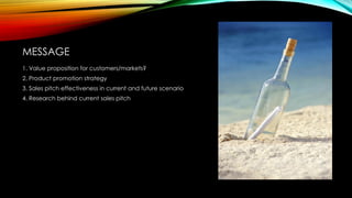 MESSAGE
1. Value proposition for customers/markets?
2. Product promotion strategy
3. Sales pitch effectiveness in current and future scenario
4. Research behind current sales pitch

 