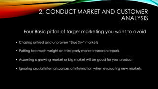 2. CONDUCT MARKET AND CUSTOMER
ANALYSIS
Four Basic pitfall of target marketing you want to avoid
• Chasing untried and unproven “Blue Sky” markets
• Putting too much weight on third party market research reports
• Assuming a growing market or big market will be good for your product
• Ignoring crucial internal sources of information when evaluating new markets

 