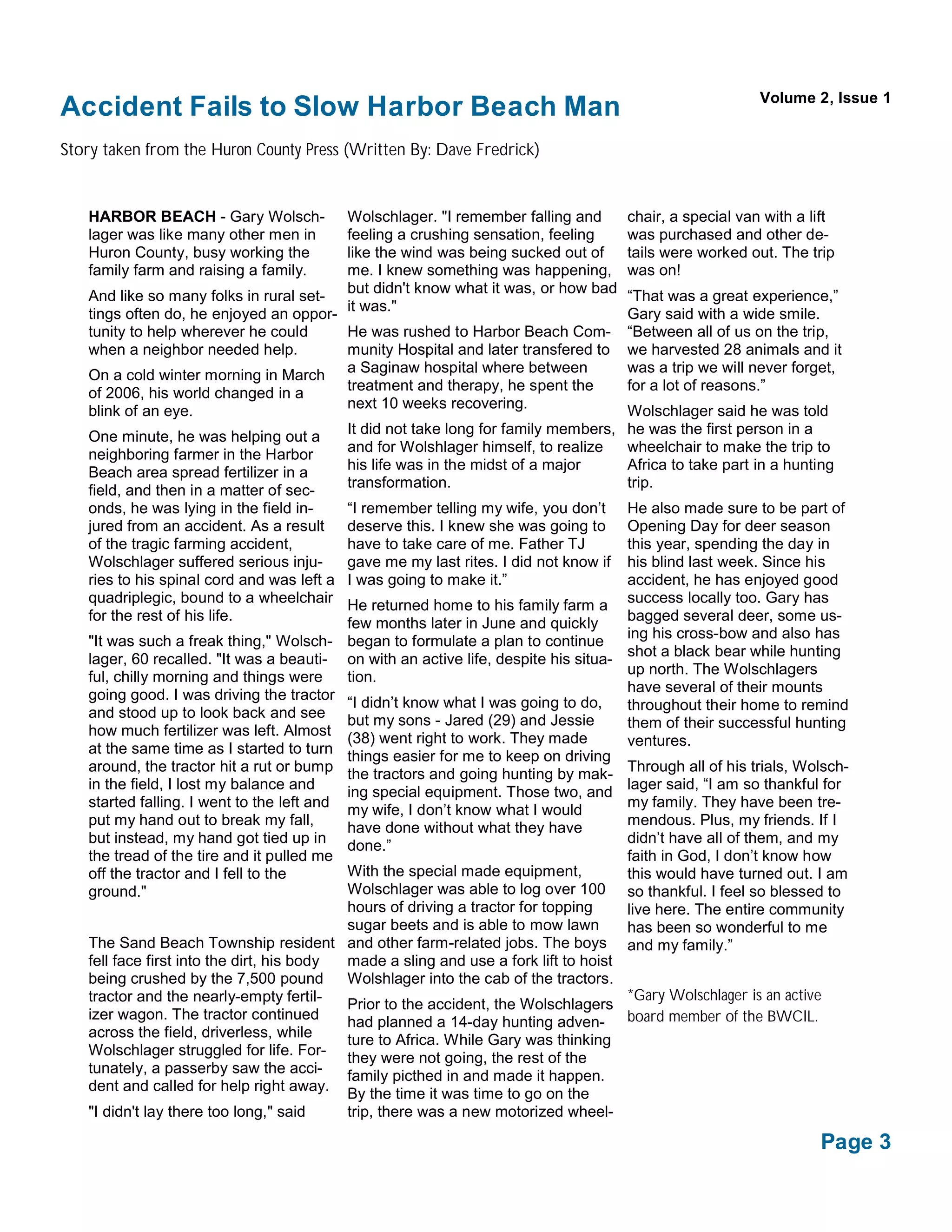 Volume 2, Issue 1
Accident Fails to Slow Harbor Beach Man
Story taken from the Huron County Press (Written By: Dave Fredrick)


   HARBOR BEACH - Gary Wolsch-               Wolschlager. "I remember falling and       chair, a special van with a lift
   lager was like many other men in          feeling a crushing sensation, feeling      was purchased and other de-
   Huron County, busy working the            like the wind was being sucked out of      tails were worked out. The trip
   family farm and raising a family.         me. I knew something was happening,        was on!
                                             but didn't know what it was, or how bad
   And like so many folks in rural set-                                                 “That was a great experience,”
                                             it was."
   tings often do, he enjoyed an oppor-                                                 Gary said with a wide smile.
   tunity to help wherever he could     He was rushed to Harbor Beach Com-              “Between all of us on the trip,
   when a neighbor needed help.         munity Hospital and later transfered to         we harvested 28 animals and it
   On a cold winter morning in March a Saginaw hospital where between                   was a trip we will never forget,
   of 2006, his world changed in a      treatment and therapy, he spent the             for a lot of reasons.”
   blink of an eye.                     next 10 weeks recovering.                       Wolschlager said he was told
   One minute, he was helping out a          It did not take long for family members,   he was the first person in a
   neighboring farmer in the Harbor          and for Wolshlager himself, to realize     wheelchair to make the trip to
   Beach area spread fertilizer in a         his life was in the midst of a major       Africa to take part in a hunting
                                             transformation.                            trip.
   field, and then in a matter of sec-
   onds, he was lying in the field in-       “I remember telling my wife, you don’t     He also made sure to be part of
   jured from an accident. As a result       deserve this. I knew she was going to      Opening Day for deer season
   of the tragic farming accident,           have to take care of me. Father TJ         this year, spending the day in
   Wolschlager suffered serious inju-        gave me my last rites. I did not know if   his blind last week. Since his
   ries to his spinal cord and was left a    I was going to make it.”                   accident, he has enjoyed good
   quadriplegic, bound to a wheelchair       He returned home to his family farm a success locally too. Gary has
   for the rest of his life.                 few months later in June and quickly       bagged several deer, some us-
                                                                                        ing his cross-bow and also has
   "It was such a freak thing," Wolsch-      began to formulate a plan to continue
                                                                                        shot a black bear while hunting
   lager, 60 recalled. "It was a beauti-     on with an active life, despite his situa-
   ful, chilly morning and things were       tion.                                      up north. The Wolschlagers
   going good. I was driving the tractor                                                have several of their mounts
                                             “I didn’t know what I was going to do,     throughout their home to remind
   and stood up to look back and see         but my sons - Jared (29) and Jessie        them of their successful hunting
   how much fertilizer was left. Almost      (38) went right to work. They made         ventures.
   at the same time as I started to turn     things easier for me to keep on driving
   around, the tractor hit a rut or bump     the tractors and going hunting by mak- Through all of his trials, Wolsch-
   in the field, I lost my balance and                                                  lager said, “I am so thankful for
                                             ing special equipment. Those two, and
   started falling. I went to the left and                                              my family. They have been tre-
                                             my wife, I don’t know what I would
   put my hand out to break my fall,         have done without what they have           mendous. Plus, my friends. If I
   but instead, my hand got tied up in       done.”                                     didn’t have all of them, and my
   the tread of the tire and it pulled me                                               faith in God, I don’t know how
   off the tractor and I fell to the         With the special made equipment,           this would have turned out. I am
   ground."                                  Wolschlager was able to log over 100 so thankful. I feel so blessed to
                                             hours of driving a tractor for topping     live here. The entire community
                                             sugar beets and is able to mow lawn        has been so wonderful to me
   The Sand Beach Township resident          and other farm-related jobs. The boys and my family.”
   fell face first into the dirt, his body   made a sling and use a fork lift to hoist
   being crushed by the 7,500 pound          Wolshlager into the cab of the tractors.
   tractor and the nearly-empty fertil-                                                 *Gary Wolschlager is an active
                                             Prior to the accident, the Wolschlagers
   izer wagon. The tractor continued         had planned a 14-day hunting adven- board member of the BWCIL.
   across the field, driverless, while     ture to Africa. While Gary was thinking
   Wolschlager struggled for life. For- they were not going, the rest of the
   tunately, a passerby saw the acci-      family picthed in and made it happen.
   dent and called for help right away.
                                           By the time it was time to go on the
   "I didn't lay there too long," said     trip, there was a new motorized wheel-

                                                                                                                     Page 3
 