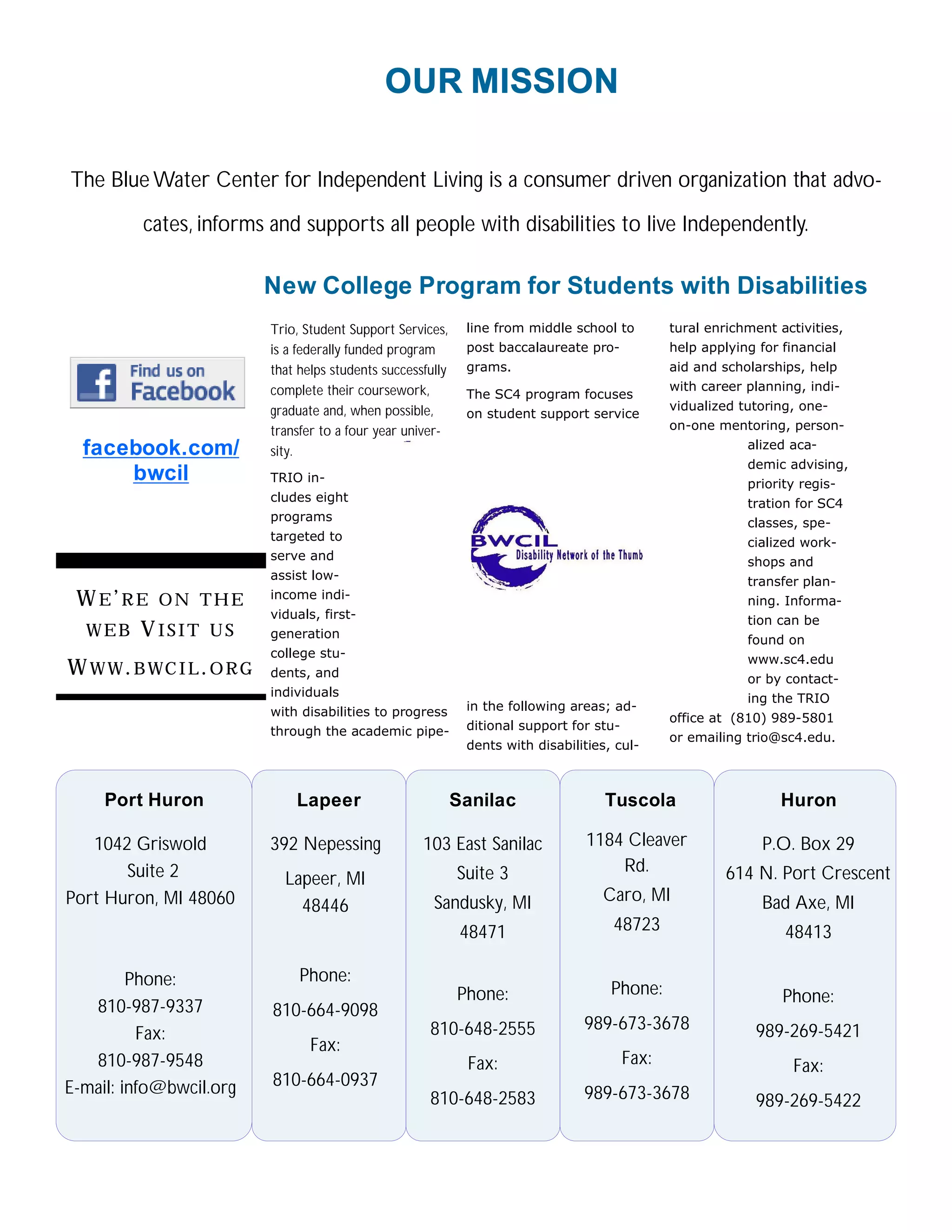 OUR MISSION

The Blue Water Center for Independent Living is a consumer driven organization that advo-

          cates, informs and supports all people with disabilities to live Independently.

                           New College Program for Students with Disabilities
                           Trio, Student Support Services,     line from middle school to         tural enrichment activities,
                           is a federally funded program       post baccalaureate pro-            help applying for financial
                           that helps students successfully    grams.                             aid and scholarships, help
                           complete their coursework,                                             with career planning, indi-
                                                               The SC4 program focuses
                           graduate and, when possible,                                           vidualized tutoring, one-
                                                               on student support service
                           transfer to a four year univer-                                        on-one mentoring, person-
  facebook.com/            sity.                                                                              alized aca-
                                                                                                              demic advising,
      bwcil                TRIO in-                                                                           priority regis-
                           cludes eight                                                                       tration for SC4
                           programs                                                                           classes, spe-
                           targeted to                                                                        cialized work-
                           serve and                                                                          shops and
                           assist low-                                                                        transfer plan-
 W E’RE ON THE             income indi-                                                                       ning. Informa-
                           viduals, first-                                                                    tion can be
 WEB VISIT US              generation                                                                         found on
                           college stu-                                                                       www.sc4.edu
W W W . B WC I L . O R G   dents, and                                                                         or by contact-
                           individuals                                                                        ing the TRIO
                           with disabilities to progress       in the following areas; ad-
                                                                                                  office at (810) 989-5801
                           through the academic pipe-          ditional support for stu-
                                                                                                  or emailing trio@sc4.edu.
                                                               dents with disabilities, cul-



     Port Huron                Lapeer                         Sanilac                 Tuscola                      Huron

   1042 Griswold           392 Nepessing              103 East Sanilac             1184 Cleaver                  P.O. Box 29
       Suite 2                                                Suite 3                  Rd.                 614 N. Port Crescent
                             Lapeer, MI
Port Huron, MI 48060                                    Sandusky, MI                 Caro, MI                    Bad Axe, MI
                               48446
                                                               48471                   48723                        48413

         Phone:                 Phone:
                                                              Phone:                   Phone:                       Phone:
   810-987-9337            810-664-9098
                                                       810-648-2555               989-673-3678                 989-269-5421
          Fax:
                                  Fax:
   810-987-9548                                                Fax:                        Fax:                       Fax:
E-mail: info@bwcil.org     810-664-0937
                                                       810-648-2583               989-673-3678                 989-269-5422
 