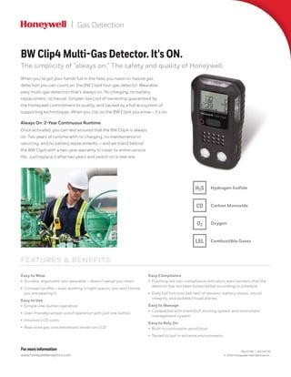 Gas Detection
FE ATURES & BENEFITS
Easy to Wear
•	 Durable, ergonomic and wearable — doesn’t weigh you down
•	 Compact profile — even working in tight spaces, you won't know
you are wearing it
Easy to Use
•	 Simple one-button operation
•	 User-friendly tamper‑proof operation with just one button
•	 Intuitive LCD icons
•	 Real-time gas concentrations shown on LCD
Easy Compliance
•	 Flashing red non-compliance indicators warn workers that the
detector has not been bump tested according to schedule
•	 Daily full function self-test of sensors, battery status, circuit
integrity, and audible/visual alarms
Easy to Manage
•	 Compatible with IntelliDoX docking system and instrument
management system
Easy to Rely On
•	 Built-in concussion proof boot
•	 Tested to last in extreme environments
When you’ve got your hands full in the field, you need no‑hassle gas
detection you can count on: the BW Clip4 four-gas detector. Wearable,
easy multi-gas detection that’s always on. No charging, no battery
replacement, no hassle. Simpler, low cost of ownership guaranteed by
the Honeywell commitment to quality, and backed by a full ecosystem of
supporting technologies. When you clip on the BW Clip4 you know – it’s on.
Always On: 2-Year Continuous Runtime
Once activated, you can rest assured that the BW Clip4 is always
on. Two years of runtime with no charging, no maintenance or
servicing, and no battery replacements — and we stand behind
the BW Clip4 with a two‑year warranty to cover its entire service
life. Just replace it after two years and switch on a new one.
BW Clip4 Multi-Gas Detector. It's ON.
The simplicity of “always on.” The safety and quality of Honeywell.
H2S
O2
LEL
CO
Hydrogen Sulfide
Carbon Monoxide
Oxygen
Combustible Gases
For more information
www.honeywellanalytics.com
Rev 0-AM | 10/14/16
© 2016 Honeywell International Inc.
 