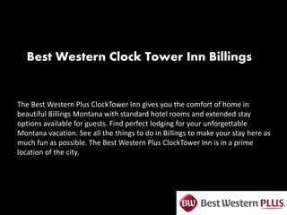 Best Western Clock Tower Inn Billings
The Best Western Plus ClockTower Inn gives you the comfort of home in
beautiful Billings Montana with standard hotel rooms and extended stay
options available for guests. Find perfect lodging for your unforgettable
Montana vacation. See all the things to do in Billings to make your stay here as
much fun as possible. The Best Western Plus ClockTower Inn is in a prime
location of the city.
 
