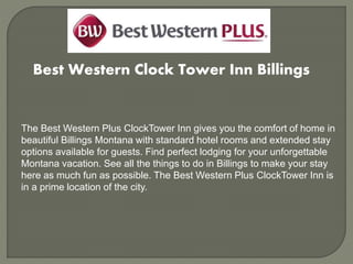 Best Western Clock Tower Inn Billings
The Best Western Plus ClockTower Inn gives you the comfort of home in
beautiful Billings Montana with standard hotel rooms and extended stay
options available for guests. Find perfect lodging for your unforgettable
Montana vacation. See all the things to do in Billings to make your stay
here as much fun as possible. The Best Western Plus ClockTower Inn is
in a prime location of the city.
 