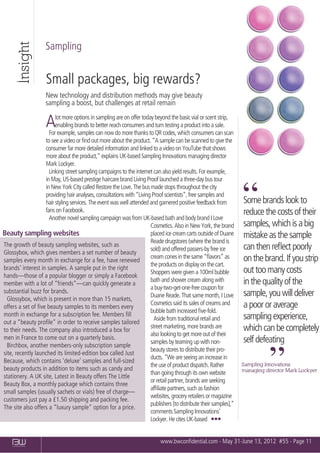 Insight
                    Sampling


                     Small packages, big rewards?
                    New technology and distribution methods may give beauty
                    sampling a boost, but challenges at retail remain

                    A   lot more options in sampling are on offer today beyond the basic vial or scent strip,
                        enabling brands to better reach consumers and turn testing a product into a sale.
                     For example, samples can now do more thanks to QR codes, which consumers can scan
                   to see a video or ﬁnd out more about the product. “A sample can be scanned to give the
                   consumer far more detailed information and linked to a video on YouTube that shows
                   more about the product,” explains UK-based Sampling Innovations managing director
                   Mark Lockyer.
                     Linking street sampling campaigns to the internet can also yield results. For example,
                   in May, US-based prestige haircare brand Living Proof launched a three-day bus tour
                   in New York City called Restore the Love. The bus made stops throughout the city
                   providing hair analyses, consultations with “Living Proof scientists”, free samples and
                   hair styling services. The event was well attended and garnered positive feedback from
                   fans on Facebook.
                     Another novel sampling campaign was from UK-based bath and body brand I Love
                                                                                                                   “
                                                                                                                   Some brands look to
                                                                                                                   reduce the costs of their
                                                                      Cosmetics. Also in New York, the brand       samples, which is a big
Beauty sampling websites                                              placed ice cream carts outside of Duane      mistake as the sample
                                                                      Reade drugstores (where the brand is
The growth of beauty sampling websites, such as                                                                    can then reﬂect poorly
                                                                      sold) and offered passers-by free ice
Glossybox, which gives members a set number of beauty
                                                                      cream cones in the same “ﬂavors” as          on the brand. If you strip
samples every month in exchange for a fee, have renewed
                                                                      the products on display on the cart.
brands’ interest in samples. A sample put in the right                                                             out too many costs
                                                                      Shoppers were given a 100ml bubble
hands—those of a popular blogger or simply a Facebook
                                                                      bath and shower cream along with             in the quality of the
member with a lot of “friends”—can quickly generate a
                                                                      a buy-two-get-one-free coupon for
substantial buzz for brands.                                                                                       sample, you will deliver
                                                                      Duane Reade. That same month, I Love
  Glossybox, which is present in more than 15 markets,
                                                                      Cosmetics said its sales of creams and       a poor or average
offers a set of ﬁve beauty samples to its members every
                                                                      bubble bath increased ﬁve-fold.
month in exchange for a subscription fee. Members ﬁll                                                              sampling experience,
                                                                        Aside from traditional retail and
out a “beauty proﬁle” in order to receive samples tailored
                                                                      street marketing, more brands are            which can be completely
to their needs. The company also introduced a box for
                                                                      also looking to get more out of their
men in France to come out on a quarterly basis.                                                                    self defeating
                                                                      samples by teaming up with non-
  Birchbox, another members-only subscription sample
                                                                      beauty stores to distribute their pro-
site, recently launched its limited-edition box called Just
Because, which contains ‘deluxe’ samples and full-sized
beauty products in addition to items such as candy and
stationery. A UK site, Latest in Beauty offers The Little
Beauty Box, a monthly package which contains three
                                                                      ducts. “We are seeing an increase in
                                                                      the use of product dispatch. Rather
                                                                      than going through its own website
                                                                      or retail partner, brands are seeking
                                                                                                                             ”
                                                                                                                   Sampling Innovations
                                                                                                                   managing director Mark Lockyer


                                                                      afﬁliate partners, such as fashion
small samples (usually sachets or vials) free of charge—
                                                                      websites, grocery retailers or magazine
customers just pay a £1.50 shipping and packing fee.
                                                                      publishers [to distribute their samples],”
The site also offers a “luxury sample” option for a price.
                                                                      comments Sampling Innovations’
                                                                      Lockyer. He cites UK-based ■ ■ ■


                                                                            www.bwconﬁdential.com - May 31-June 13, 2012 #55 - Page 11
    CONFIDENTIAL
 