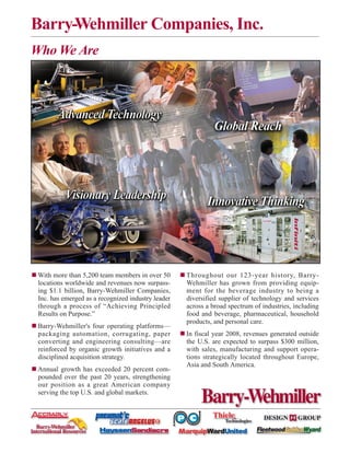 Barry-Wehmiller Companies, Inc.
Who We Are




 With more than 5,200 team members in over 50       Throughout our 123-year history, Barry-
 locations worldwide and revenues now surpass-      Wehmiller has grown from providing equip-
 ing $1.1 billion, Barry-Wehmiller Companies,       ment for the beverage industry to being a
 Inc. has emerged as a recognized industry leader   diversified supplier of technology and services
 through a process of “Achieving Principled         across a broad spectrum of industries, including
 Results on Purpose.”                               food and beverage, pharmaceutical, household
                                                    products, and personal care.
 Barry-Wehmiller's four operating platforms—
 packaging automation, corrugating, paper           In fiscal year 2008, revenues generated outside
 converting and engineering consulting—are          the U.S. are expected to surpass $300 million,
 reinforced by organic growth initiatives and a     with sales, manufacturing and support opera-
 disciplined acquisition strategy.                  tions strategically located throughout Europe,
                                                    Asia and South America.
 Annual growth has exceeded 20 percent com-
 pounded over the past 20 years, strengthening
 our position as a great American company
 serving the top U.S. and global markets.
 