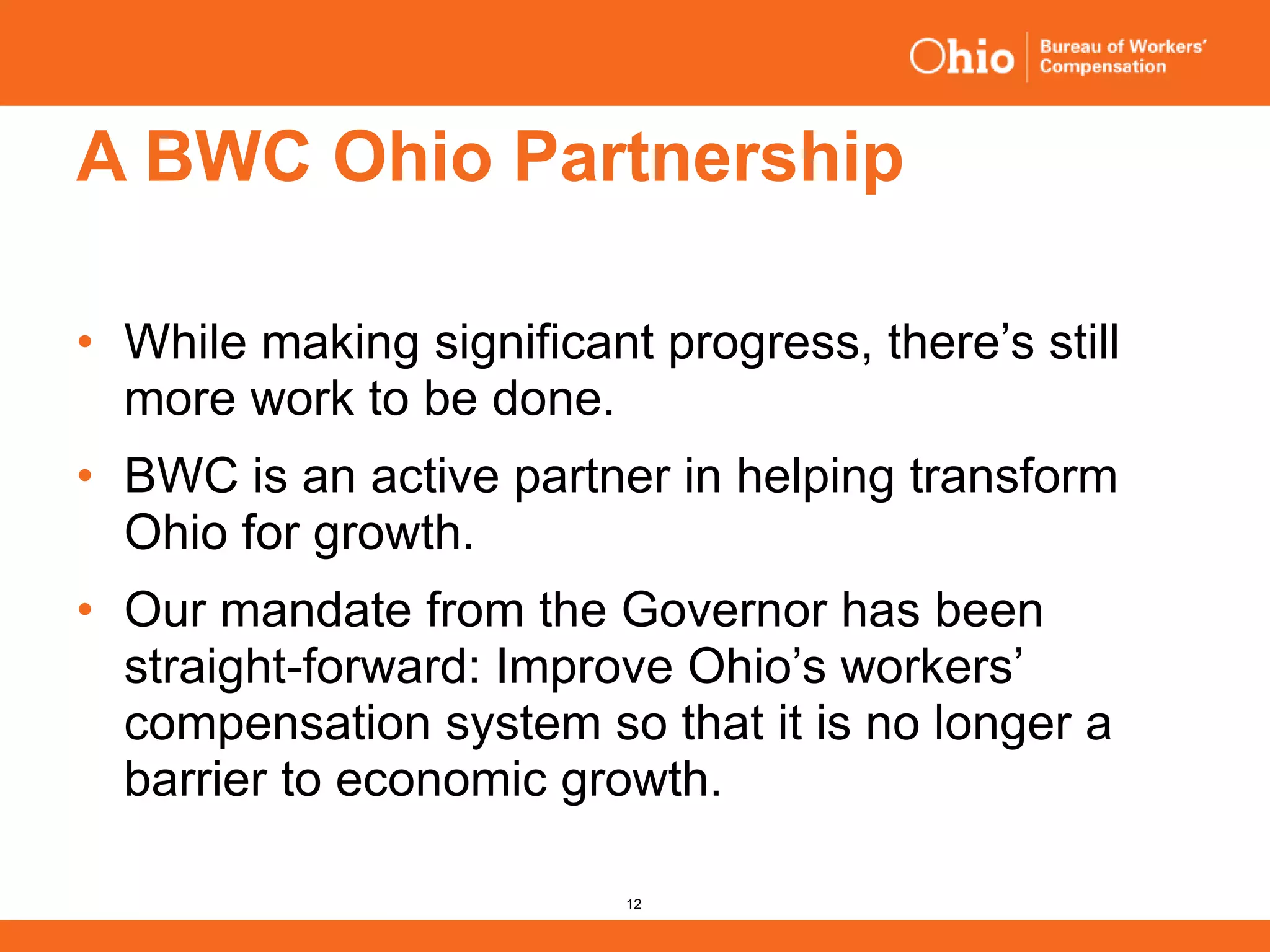 12
A BWC Ohio Partnership
• While making significant progress, there’s still
more work to be done.
• BWC is an active partner in helping transform
Ohio for growth.
• Our mandate from the Governor has been
straight-forward: Improve Ohio’s workers’
compensation system so that it is no longer a
barrier to economic growth.
 