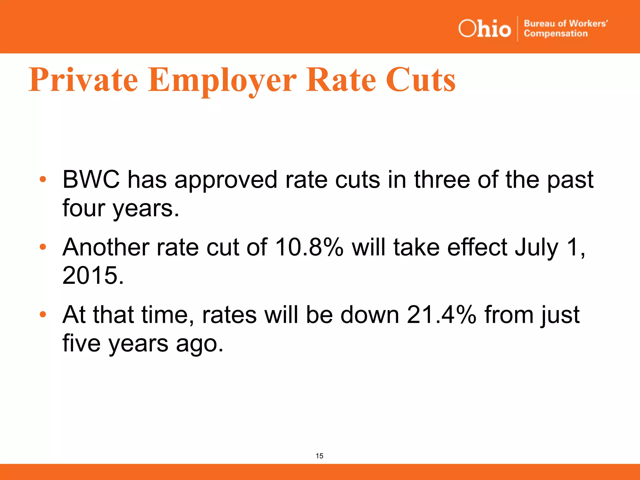 15
Private Employer Rate Cuts
• BWC has approved rate cuts in three of the past
four years.
• Another rate cut of 10.8% will take effect July 1,
2015.
• At that time, rates will be down 21.4% from just
five years ago.
 