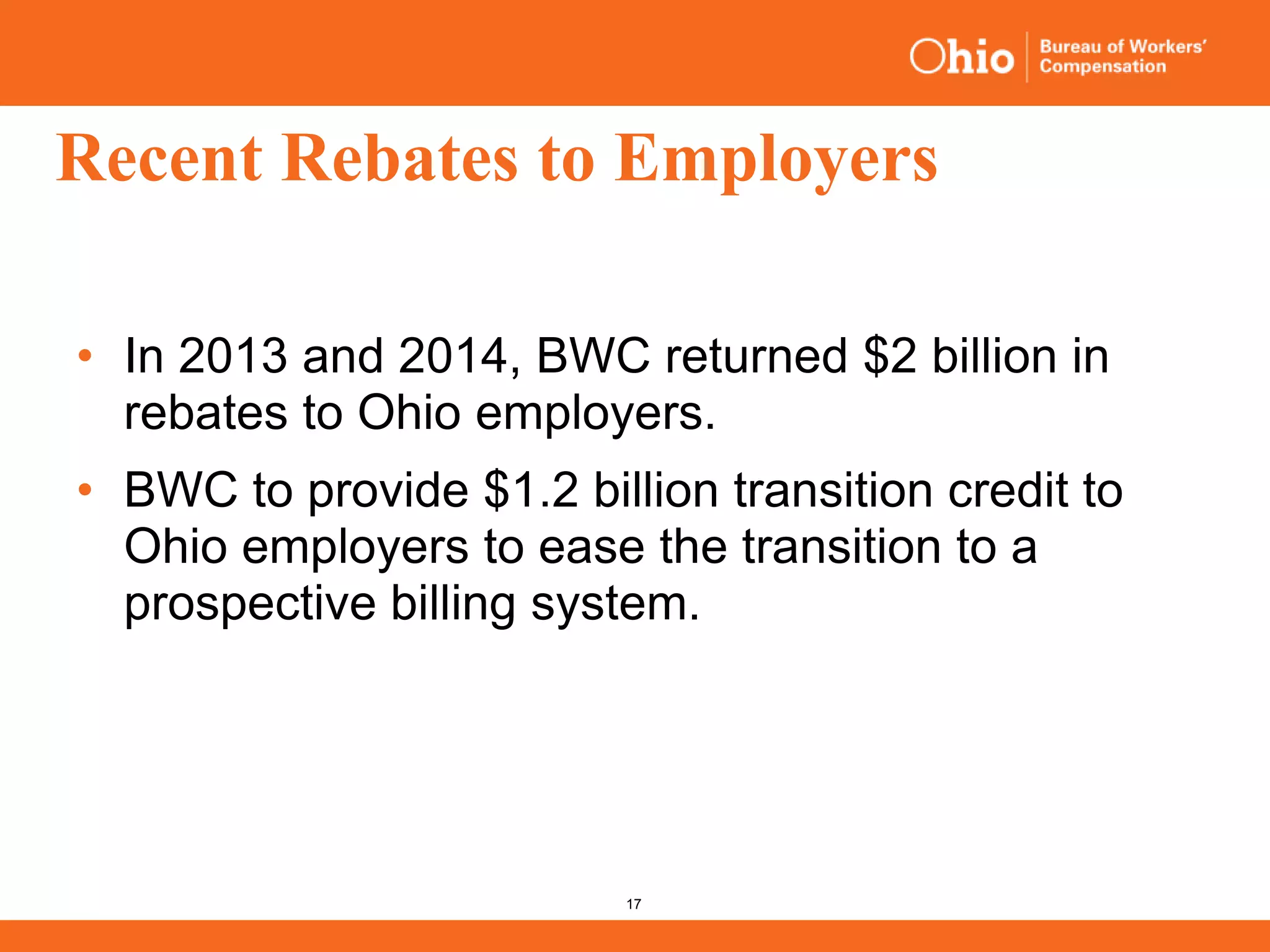 17
Recent Rebates to Employers
• In 2013 and 2014, BWC returned $2 billion in
rebates to Ohio employers.
• BWC to provide $1.2 billion transition credit to
Ohio employers to ease the transition to a
prospective billing system.
 