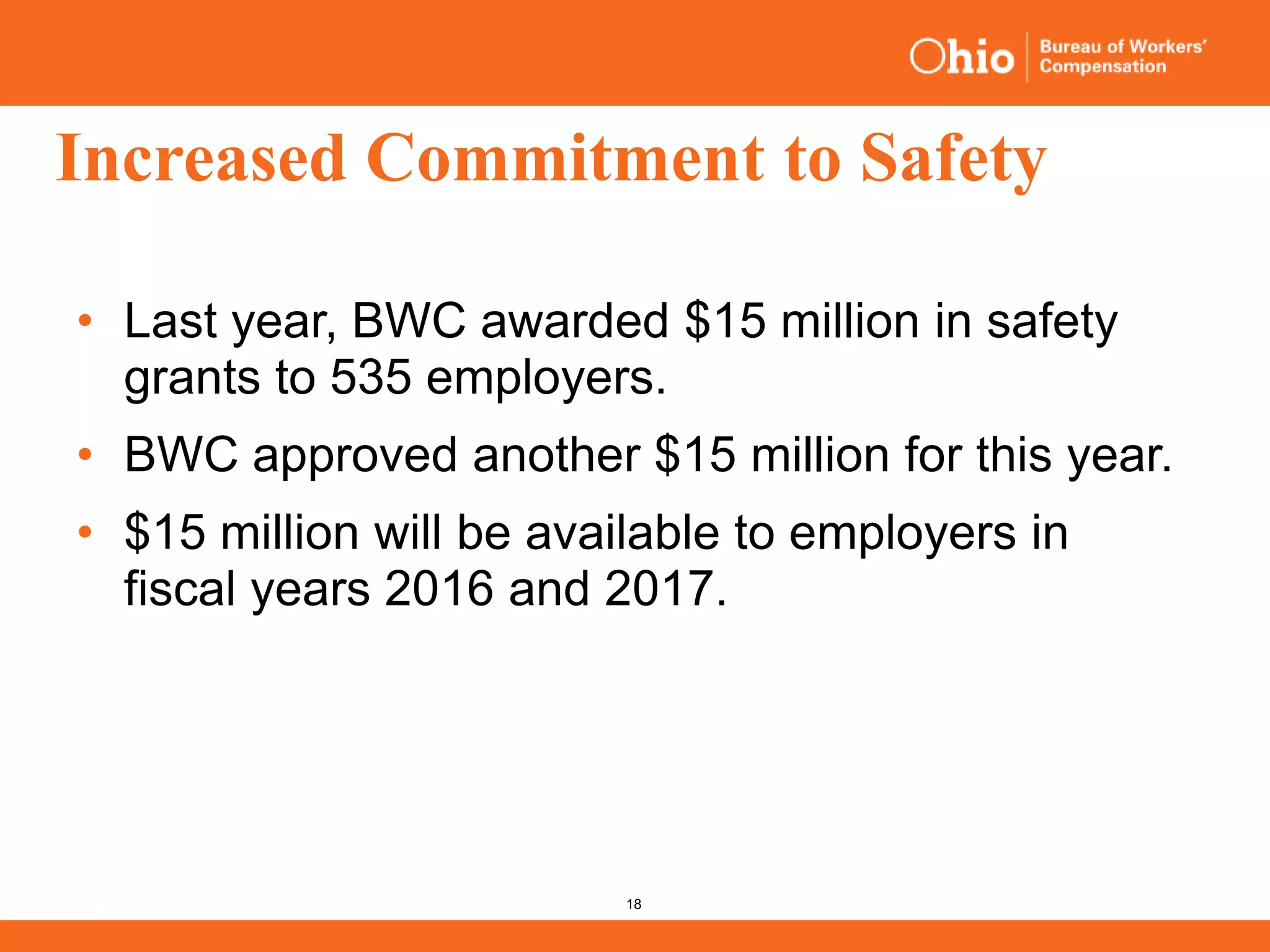 18
Increased Commitment to Safety
• Last year, BWC awarded $15 million in safety
grants to 535 employers.
• BWC approved another $15 million for this year.
• $15 million will be available to employers in
fiscal years 2016 and 2017.
 