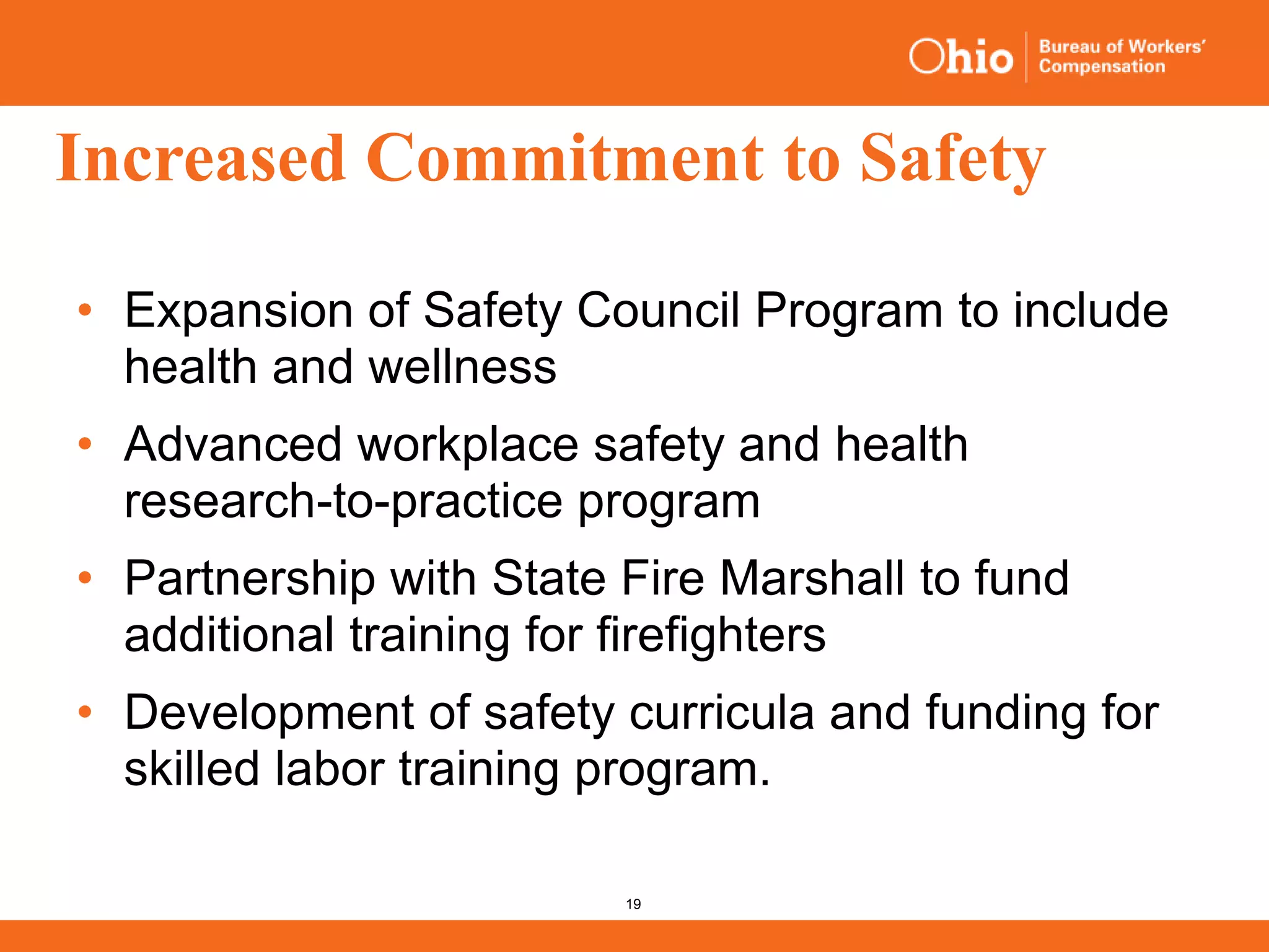 19
Increased Commitment to Safety
• Expansion of Safety Council Program to include
health and wellness
• Advanced workplace safety and health
research-to-practice program
• Partnership with State Fire Marshall to fund
additional training for firefighters
• Development of safety curricula and funding for
skilled labor training program.
 