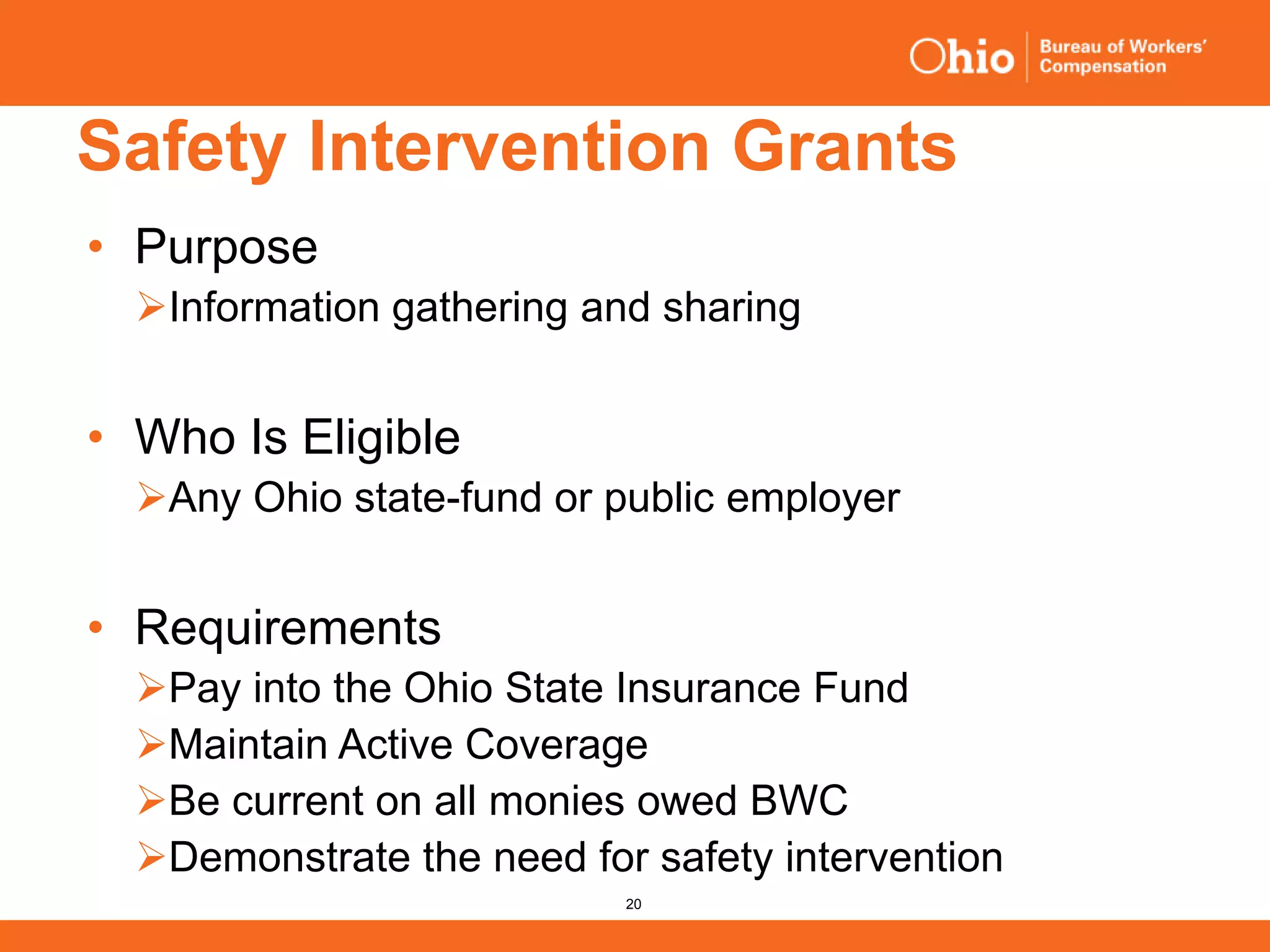 20
Safety Intervention Grants
• Purpose
Information gathering and sharing
• Who Is Eligible
Any Ohio state-fund or public employer
• Requirements
Pay into the Ohio State Insurance Fund
Maintain Active Coverage
Be current on all monies owed BWC
Demonstrate the need for safety intervention
 