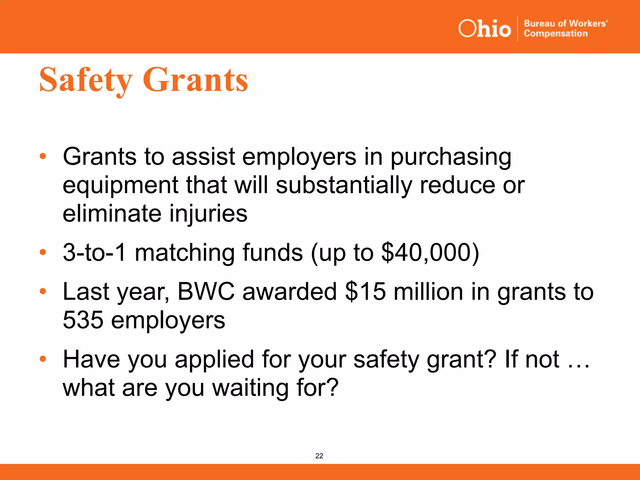 22
Safety Grants
• Grants to assist employers in purchasing
equipment that will substantially reduce or
eliminate injuries
• 3-to-1 matching funds (up to $40,000)
• Last year, BWC awarded $15 million in grants to
535 employers
• Have you applied for your safety grant? If not …
what are you waiting for?
 