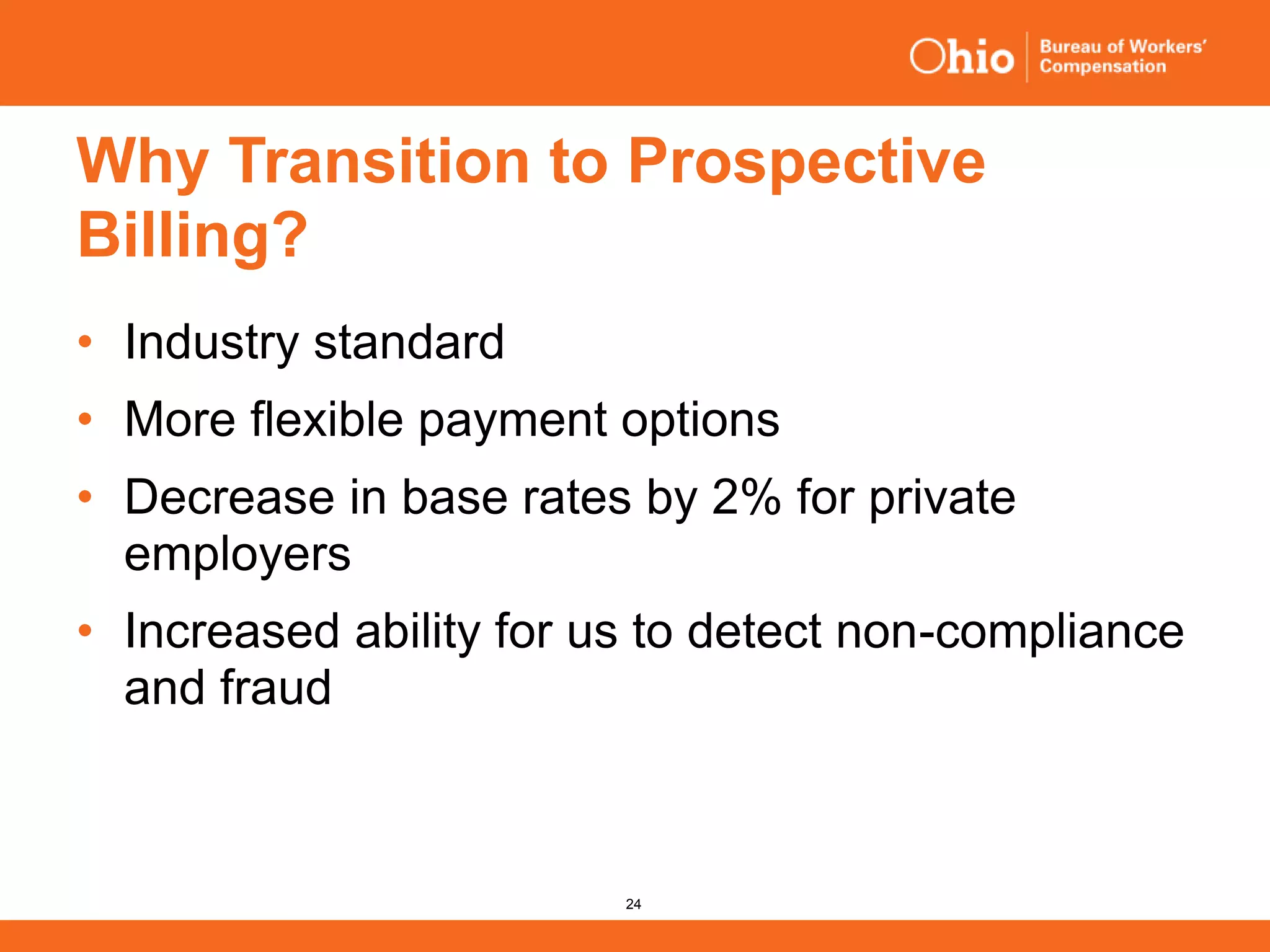 24
Why Transition to Prospective
Billing?
• Industry standard
• More flexible payment options
• Decrease in base rates by 2% for private
employers
• Increased ability for us to detect non-compliance
and fraud
 