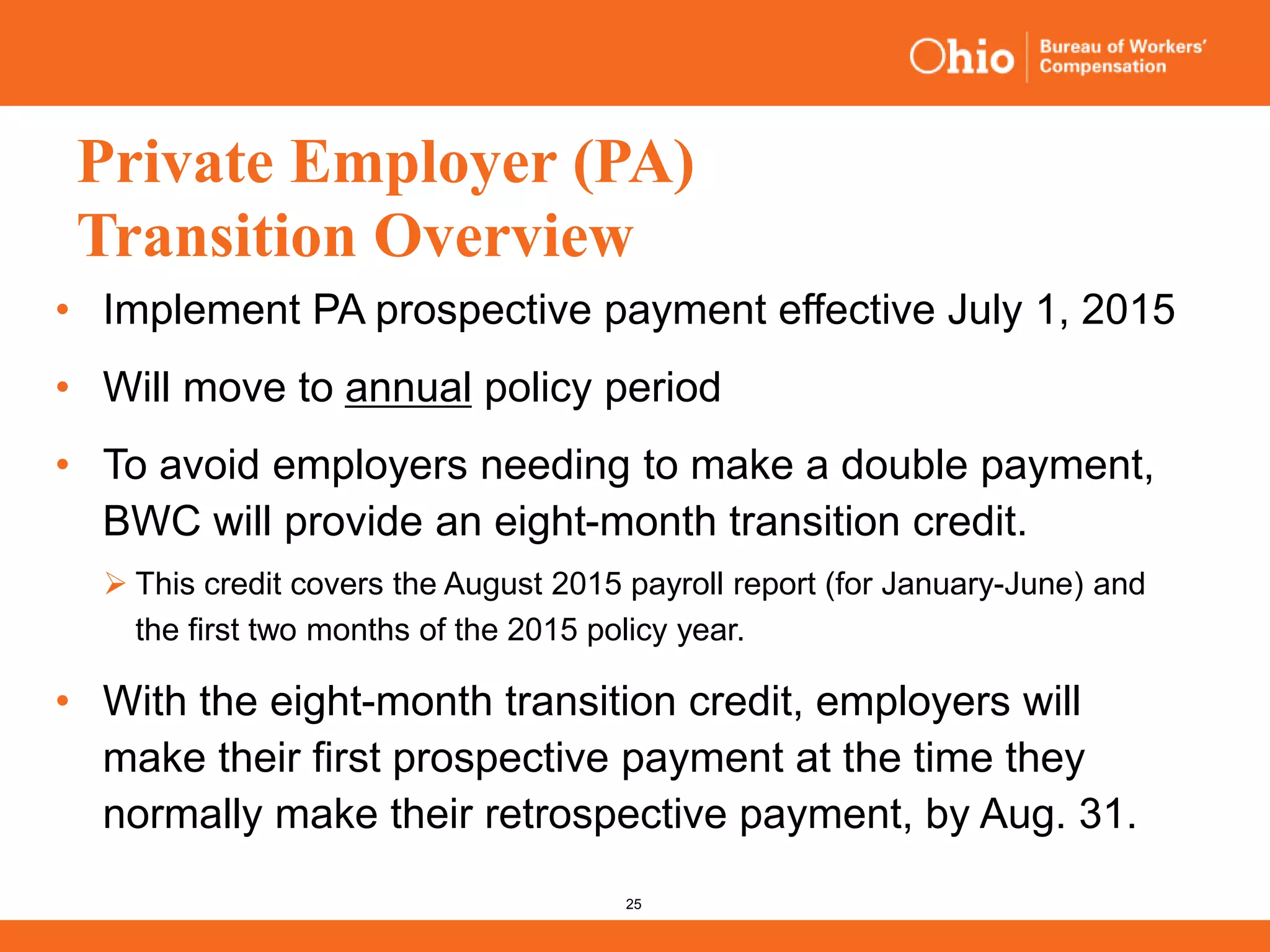 25
Private Employer (PA)
Transition Overview
• Implement PA prospective payment effective July 1, 2015
• Will move to annual policy period
• To avoid employers needing to make a double payment,
BWC will provide an eight-month transition credit.
 This credit covers the August 2015 payroll report (for January-June) and
the first two months of the 2015 policy year.
• With the eight-month transition credit, employers will
make their first prospective payment at the time they
normally make their retrospective payment, by Aug. 31.
 