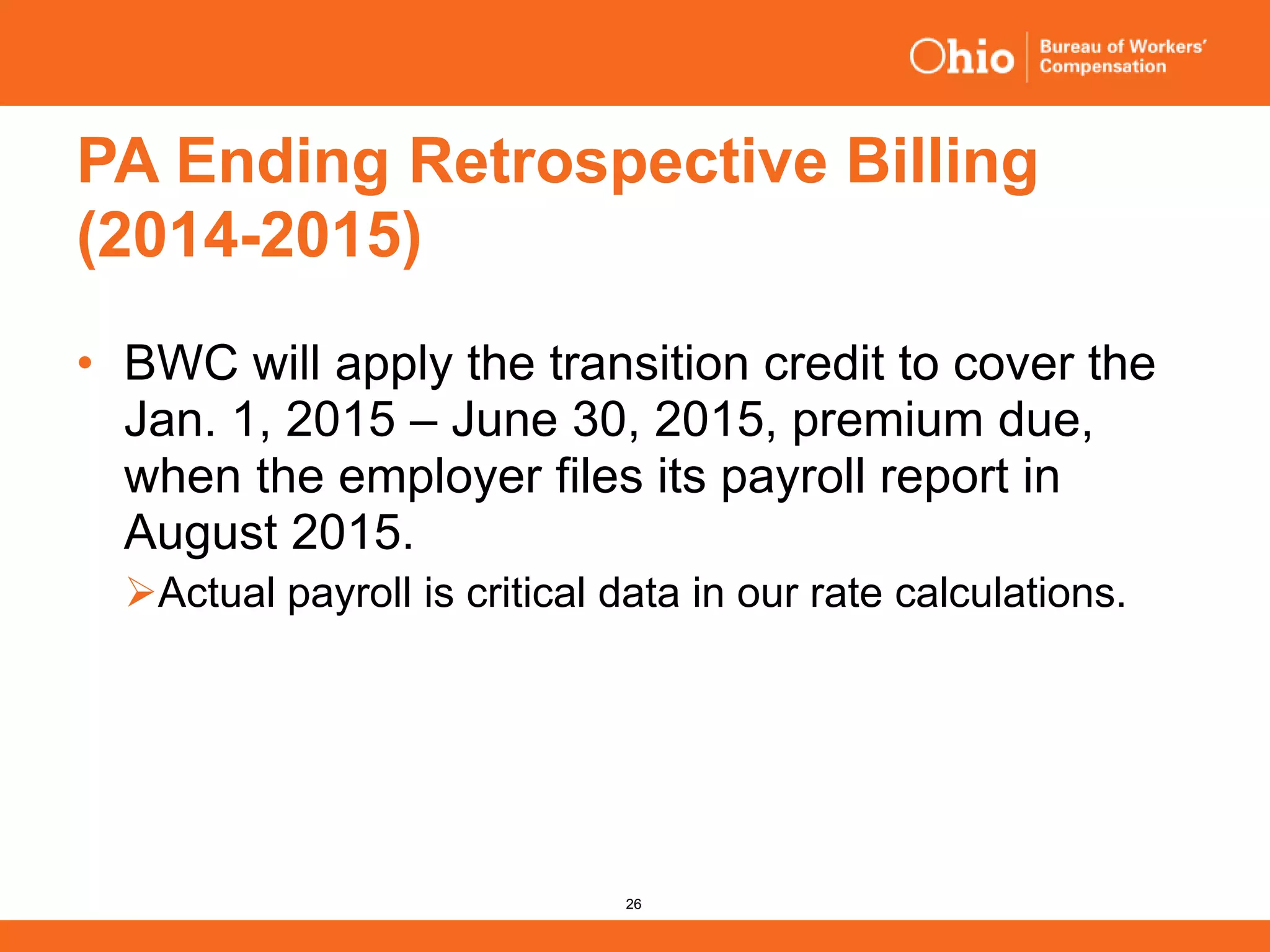 26
PA Ending Retrospective Billing
(2014-2015)
• BWC will apply the transition credit to cover the
Jan. 1, 2015 – June 30, 2015, premium due,
when the employer files its payroll report in
August 2015.
Actual payroll is critical data in our rate calculations.
 