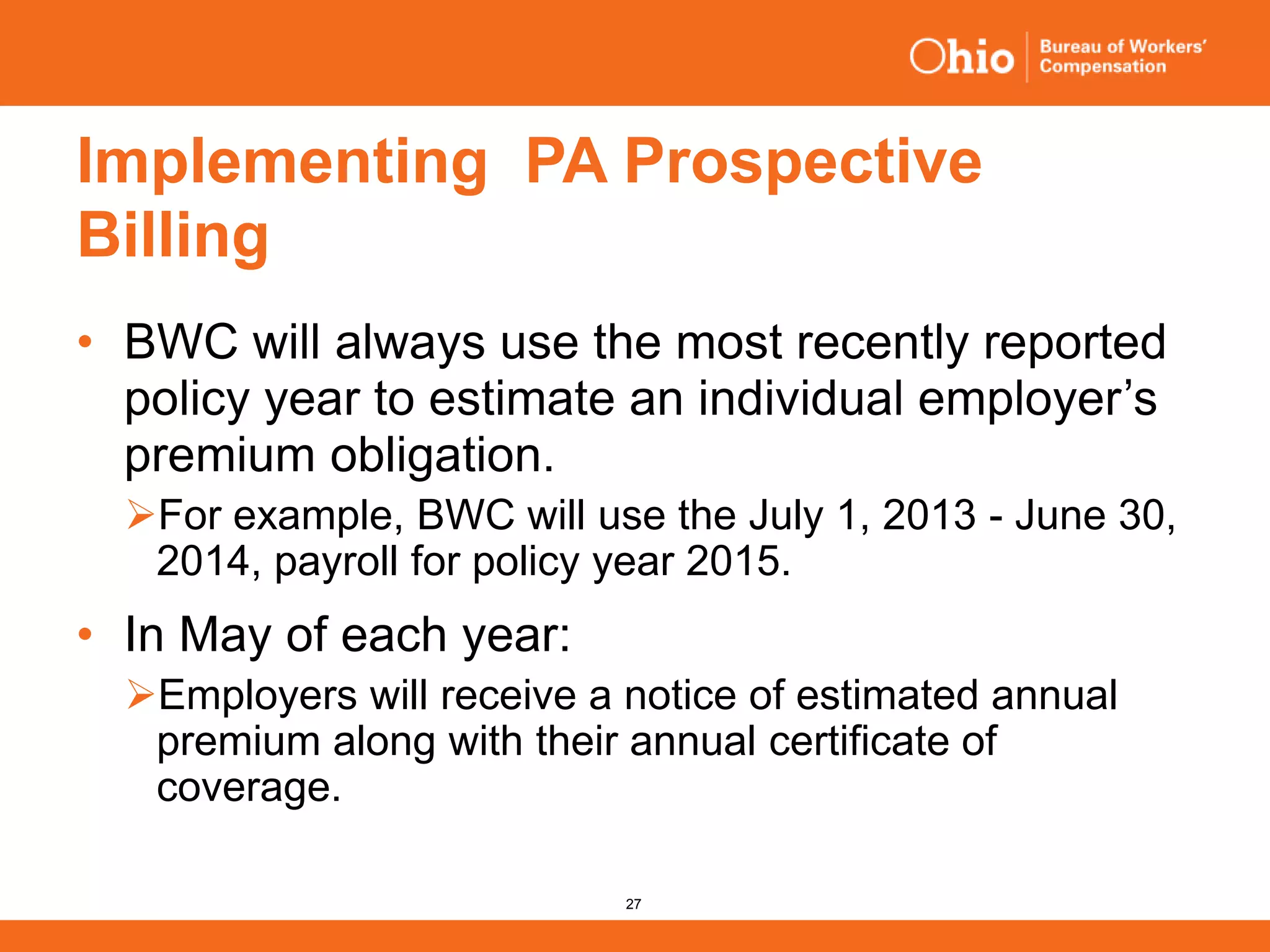 27
Implementing PA Prospective
Billing
• BWC will always use the most recently reported
policy year to estimate an individual employer’s
premium obligation.
For example, BWC will use the July 1, 2013 - June 30,
2014, payroll for policy year 2015.
• In May of each year:
Employers will receive a notice of estimated annual
premium along with their annual certificate of
coverage.
 