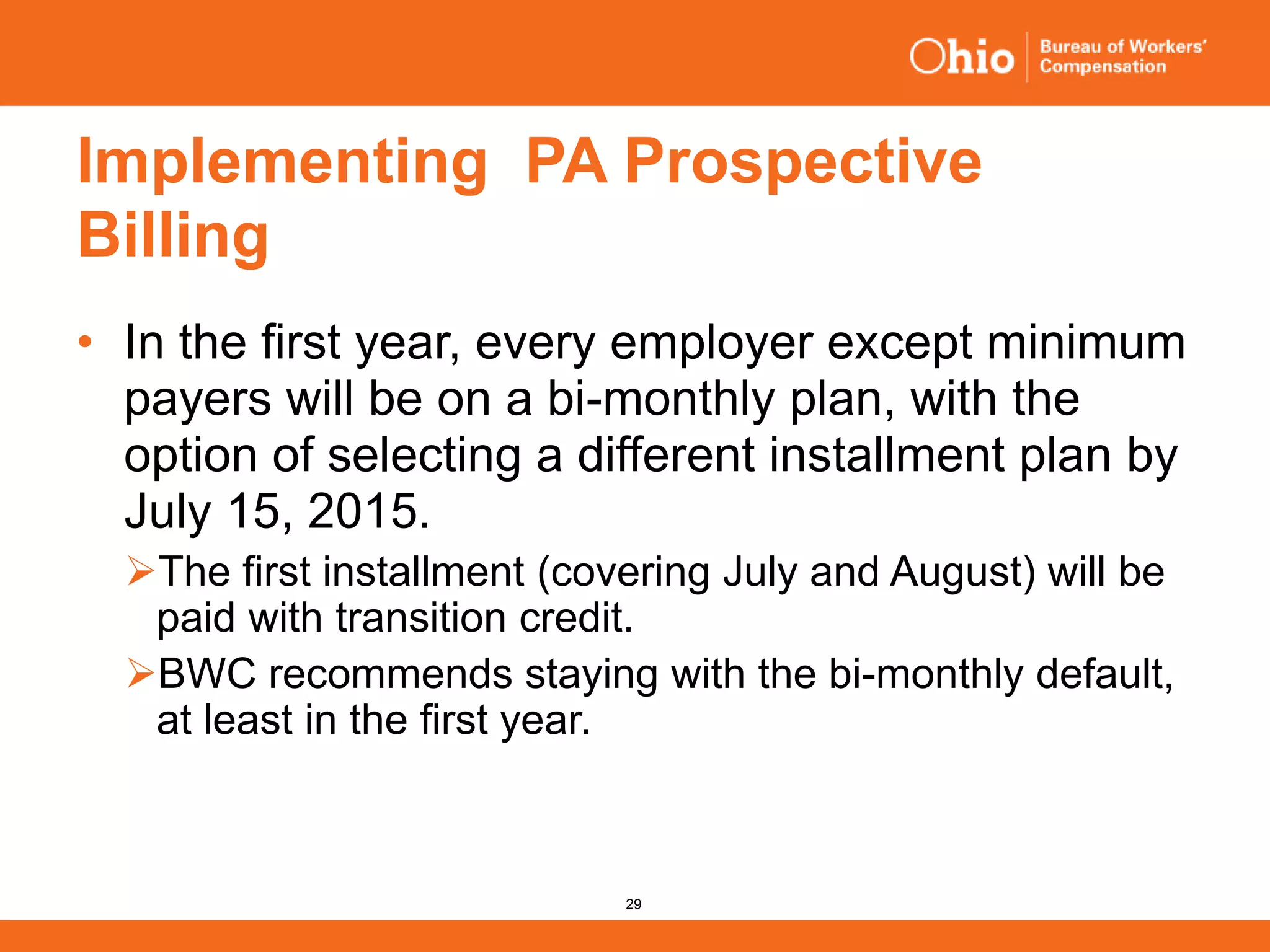 29
Implementing PA Prospective
Billing
• In the first year, every employer except minimum
payers will be on a bi-monthly plan, with the
option of selecting a different installment plan by
July 15, 2015.
The first installment (covering July and August) will be
paid with transition credit.
BWC recommends staying with the bi-monthly default,
at least in the first year.
 