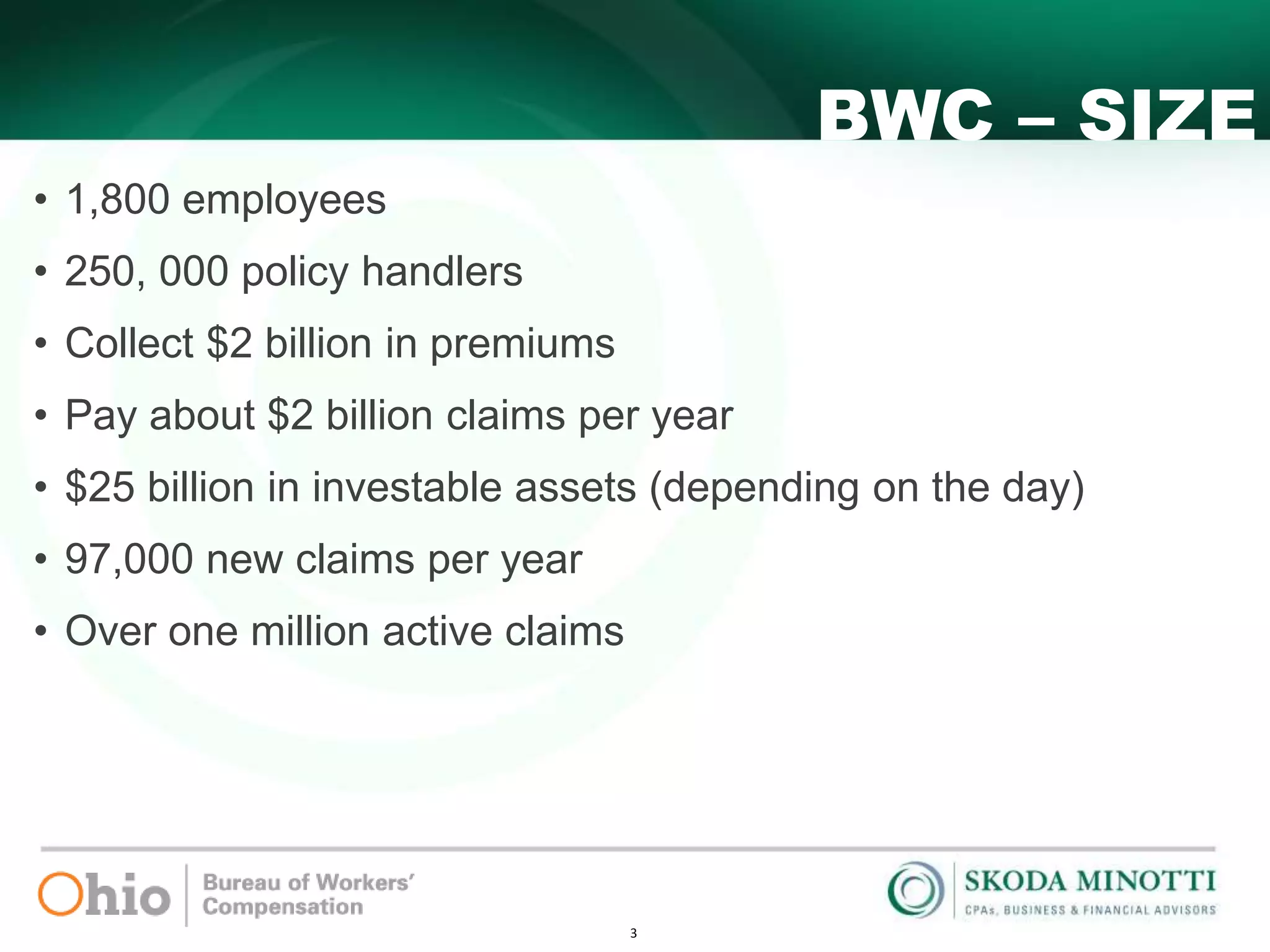 3
BWC – SIZE
• 1,800 employees
• 250, 000 policy handlers
• Collect $2 billion in premiums
• Pay about $2 billion claims per year
• $25 billion in investable assets (depending on the day)
• 97,000 new claims per year
• Over one million active claims
 