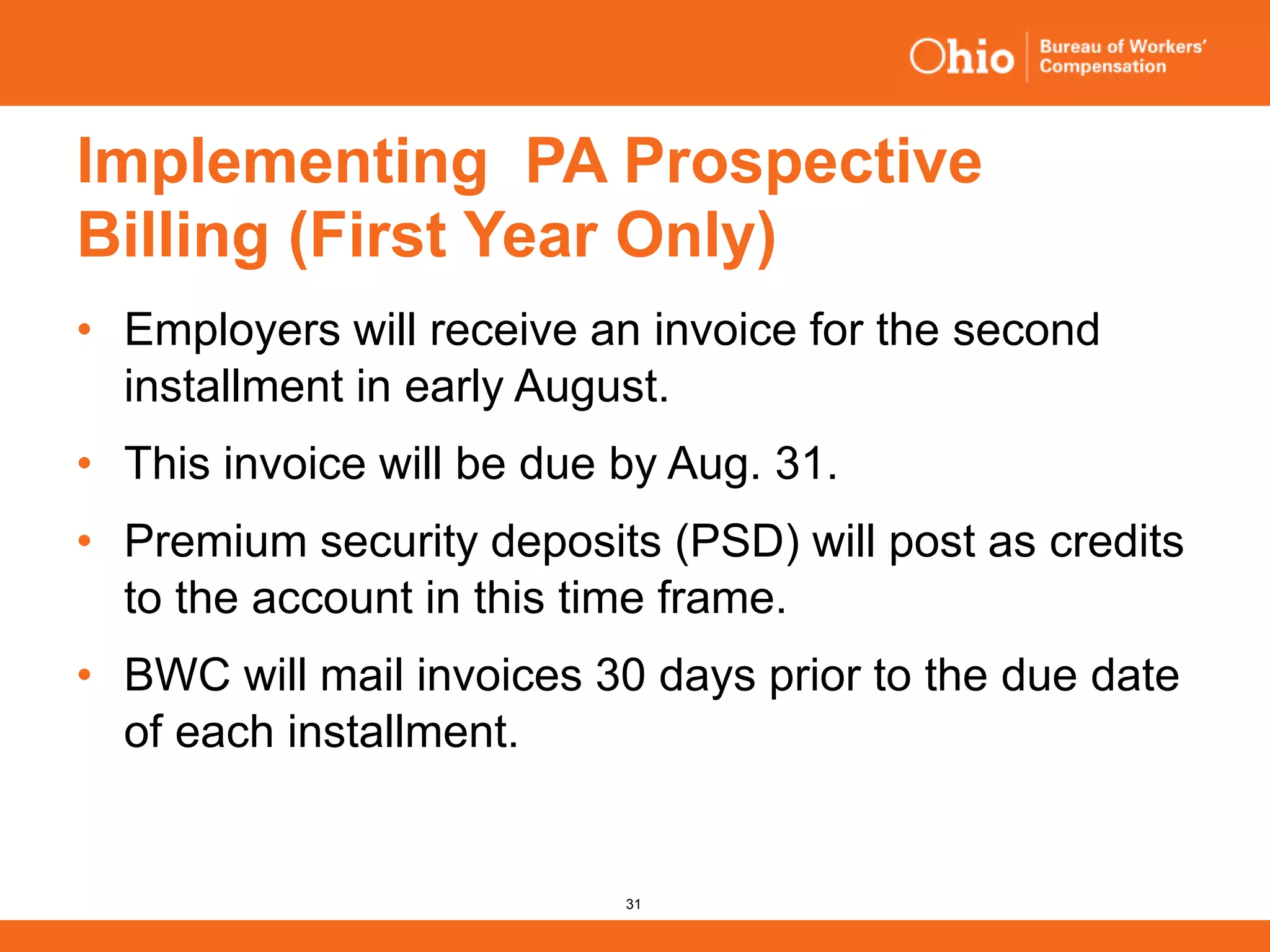 31
Implementing PA Prospective
Billing (First Year Only)
• Employers will receive an invoice for the second
installment in early August.
• This invoice will be due by Aug. 31.
• Premium security deposits (PSD) will post as credits
to the account in this time frame.
• BWC will mail invoices 30 days prior to the due date
of each installment.
 
