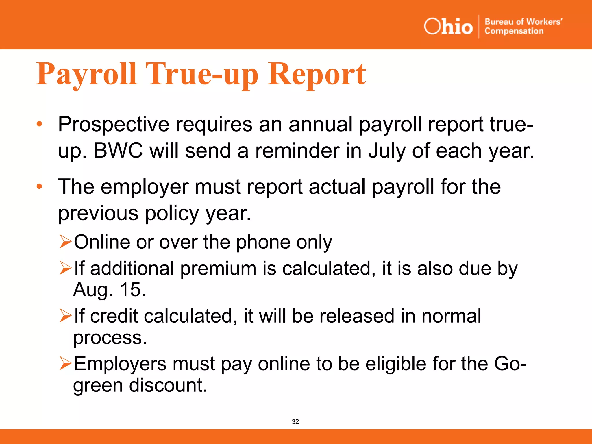 32
Payroll True-up Report
• Prospective requires an annual payroll report true-
up. BWC will send a reminder in July of each year.
• The employer must report actual payroll for the
previous policy year.
Online or over the phone only
If additional premium is calculated, it is also due by
Aug. 15.
If credit calculated, it will be released in normal
process.
Employers must pay online to be eligible for the Go-
green discount.
 