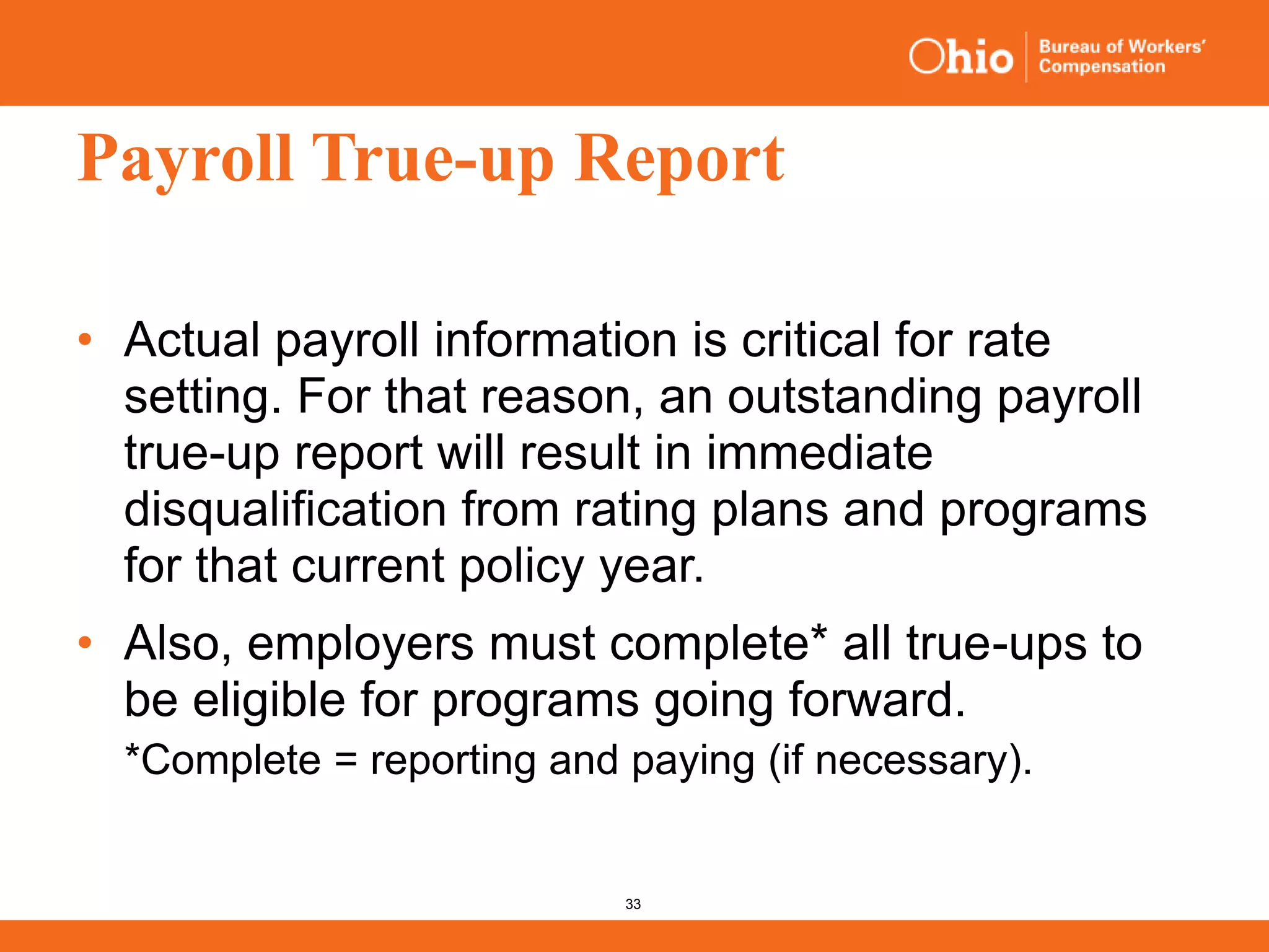 33
Payroll True-up Report
• Actual payroll information is critical for rate
setting. For that reason, an outstanding payroll
true-up report will result in immediate
disqualification from rating plans and programs
for that current policy year.
• Also, employers must complete* all true-ups to
be eligible for programs going forward.
*Complete = reporting and paying (if necessary).
 